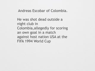 Andreas Escobar of Colombia. 
He was shot dead outside a 
night club in 
Colombia,allegedly for scoring 
an own goal in a match 
against host nation USA at the 
FIFA 1994 World Cup 
 