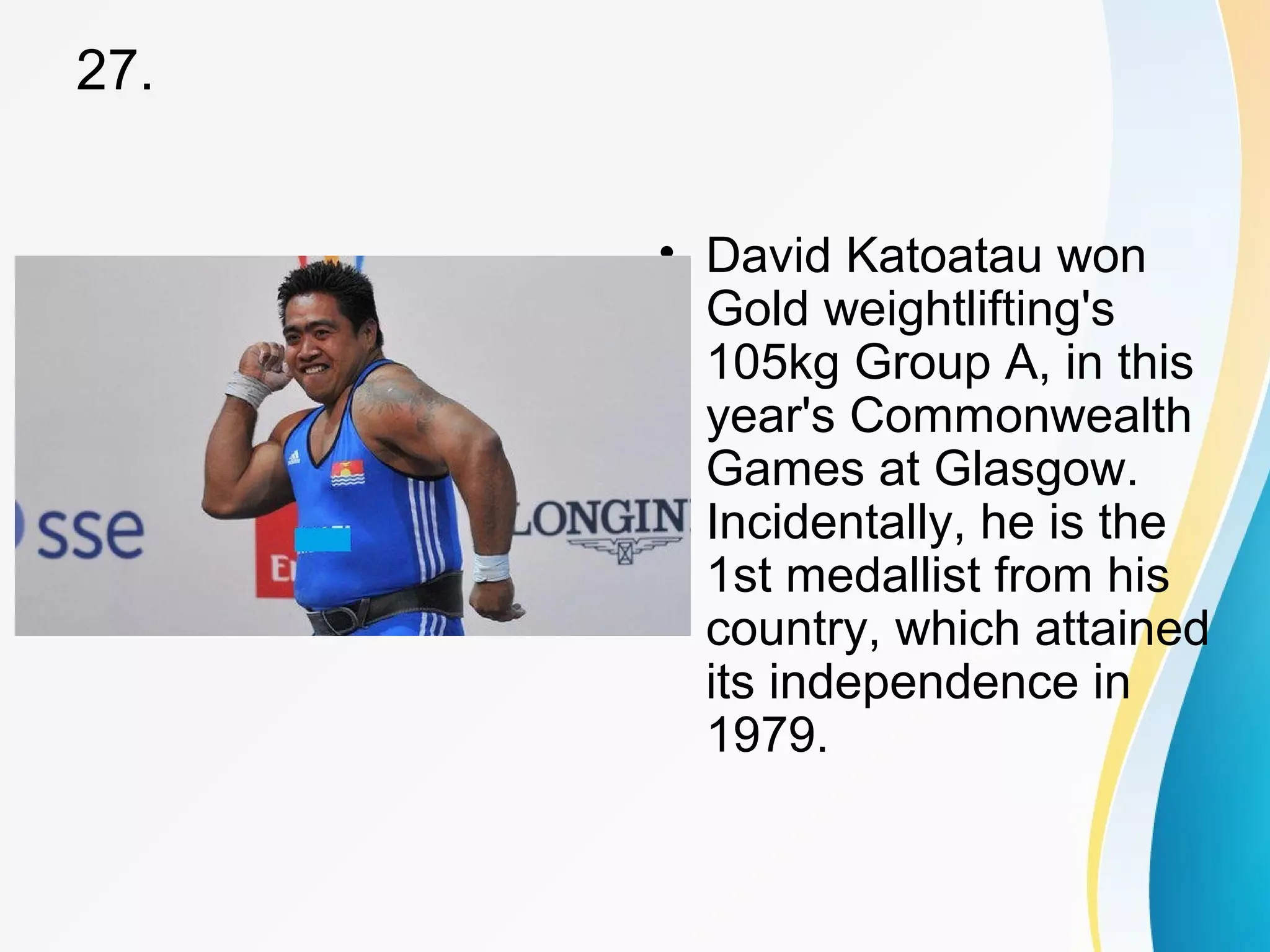 27. 
• David Katoatau won 
Gold weightlifting's 
105kg Group A, in this 
year's Commonwealth 
Games at Glasgow. 
Incidentally, he is the 
1st medallist from his 
country, which attained 
its independence in 
1979. 
 