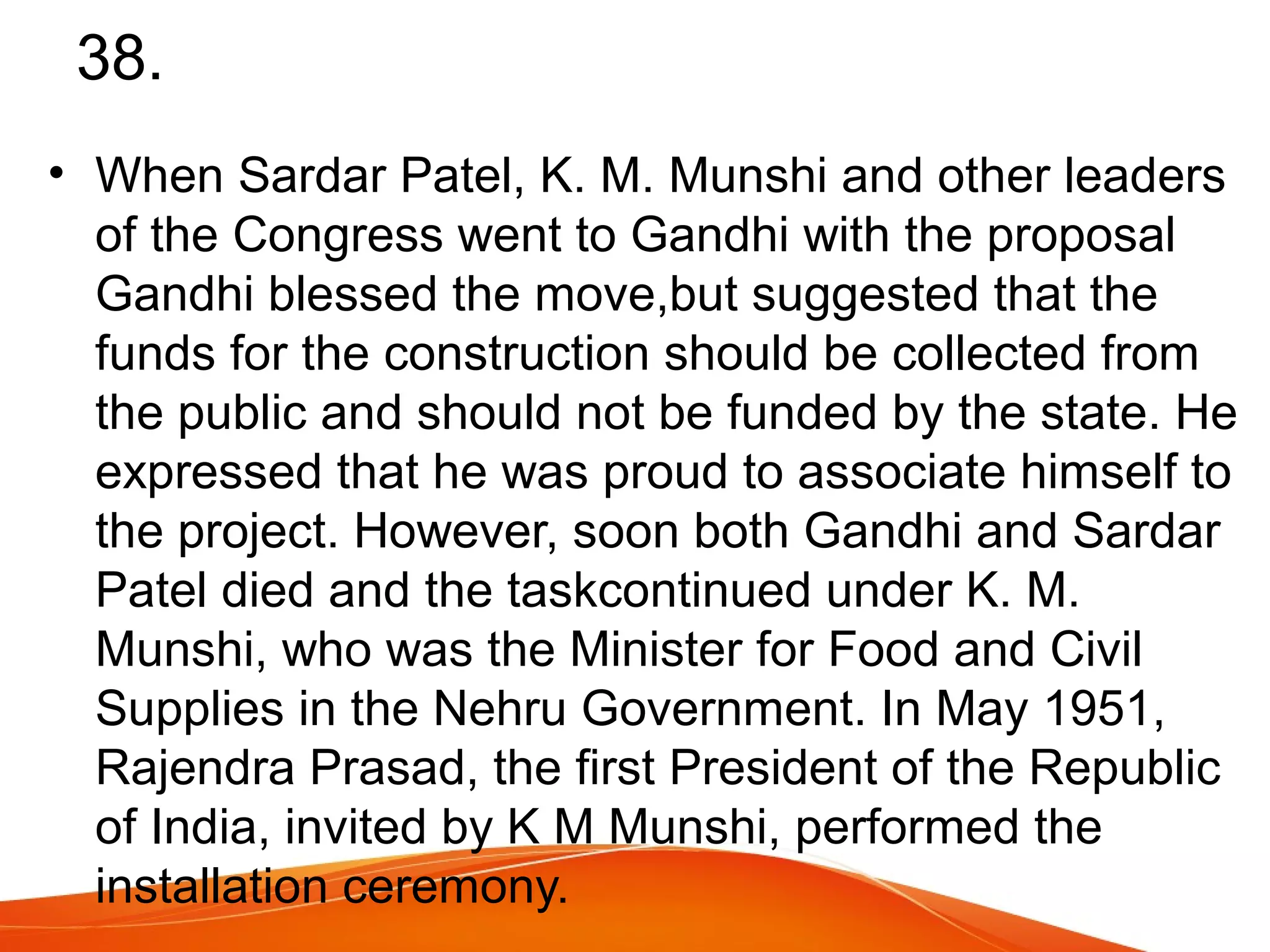 38. 
• When Sardar Patel, K. M. Munshi and other leaders 
of the Congress went to Gandhi with the proposal 
Gandhi blessed the move,but suggested that the 
funds for the construction should be collected from 
the public and should not be funded by the state. He 
expressed that he was proud to associate himself to 
the project. However, soon both Gandhi and Sardar 
Patel died and the taskcontinued under K. M. 
Munshi, who was the Minister for Food and Civil 
Supplies in the Nehru Government. In May 1951, 
Rajendra Prasad, the first President of the Republic 
of India, invited by K M Munshi, performed the 
installation ceremony. 
 