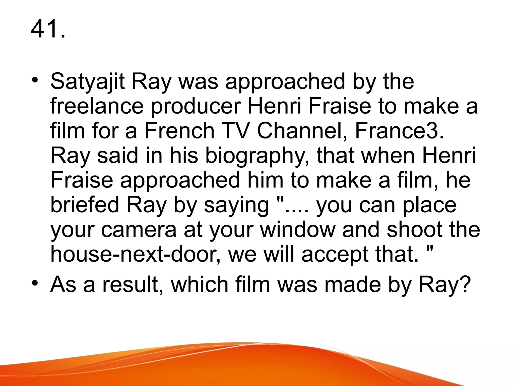 41. 
• Satyajit Ray was approached by the 
freelance producer Henri Fraise to make a 
film for a French TV Channel, France3. 
Ray said in his biography, that when Henri 
Fraise approached him to make a film, he 
briefed Ray by saying ".... you can place 
your camera at your window and shoot the 
house-next-door, we will accept that. " 
• As a result, which film was made by Ray? 
 