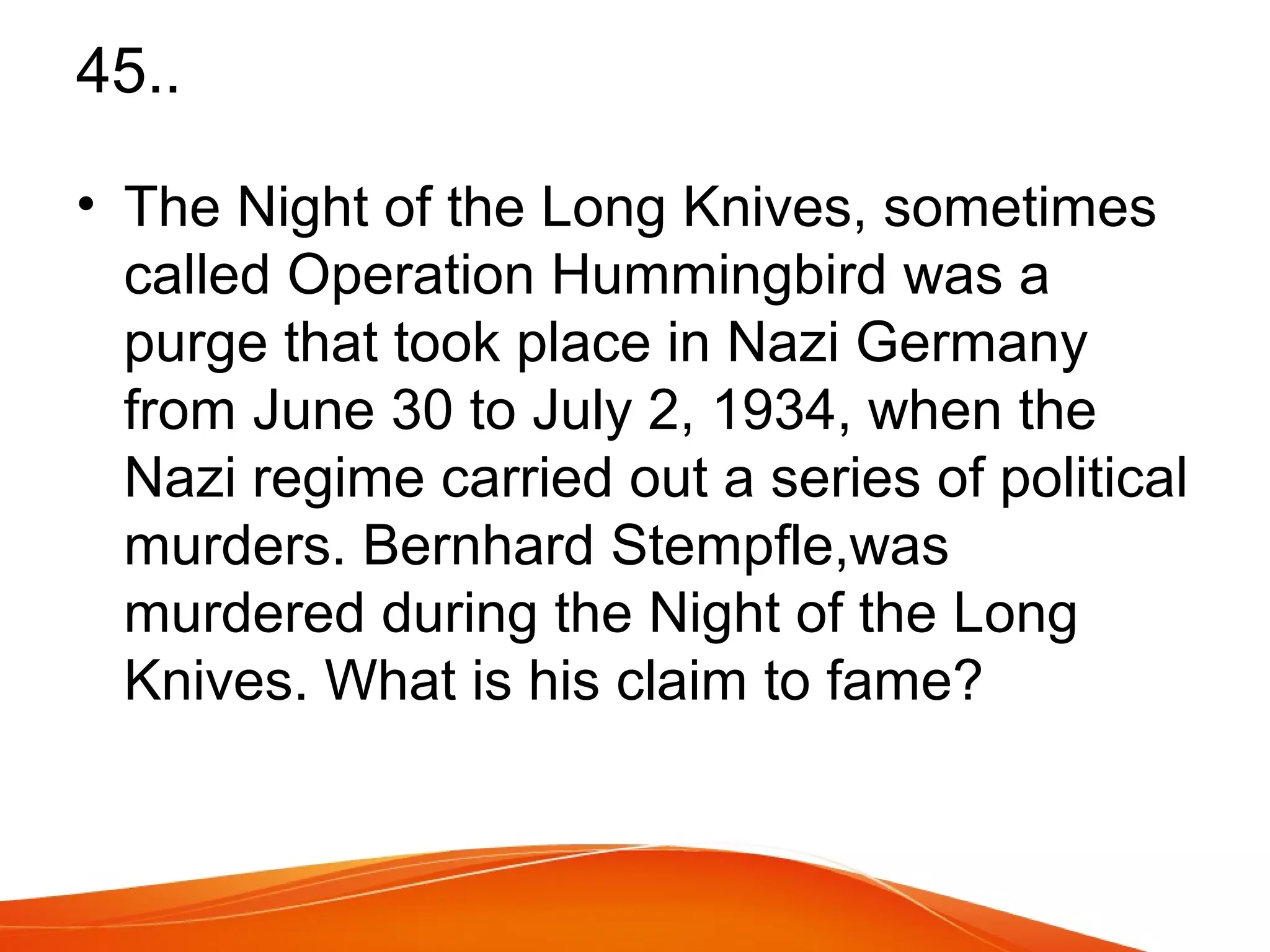 45.. 
• The Night of the Long Knives, sometimes 
called Operation Hummingbird was a 
purge that took place in Nazi Germany 
from June 30 to July 2, 1934, when the 
Nazi regime carried out a series of political 
murders. Bernhard Stempfle,was 
murdered during the Night of the Long 
Knives. What is his claim to fame? 
 