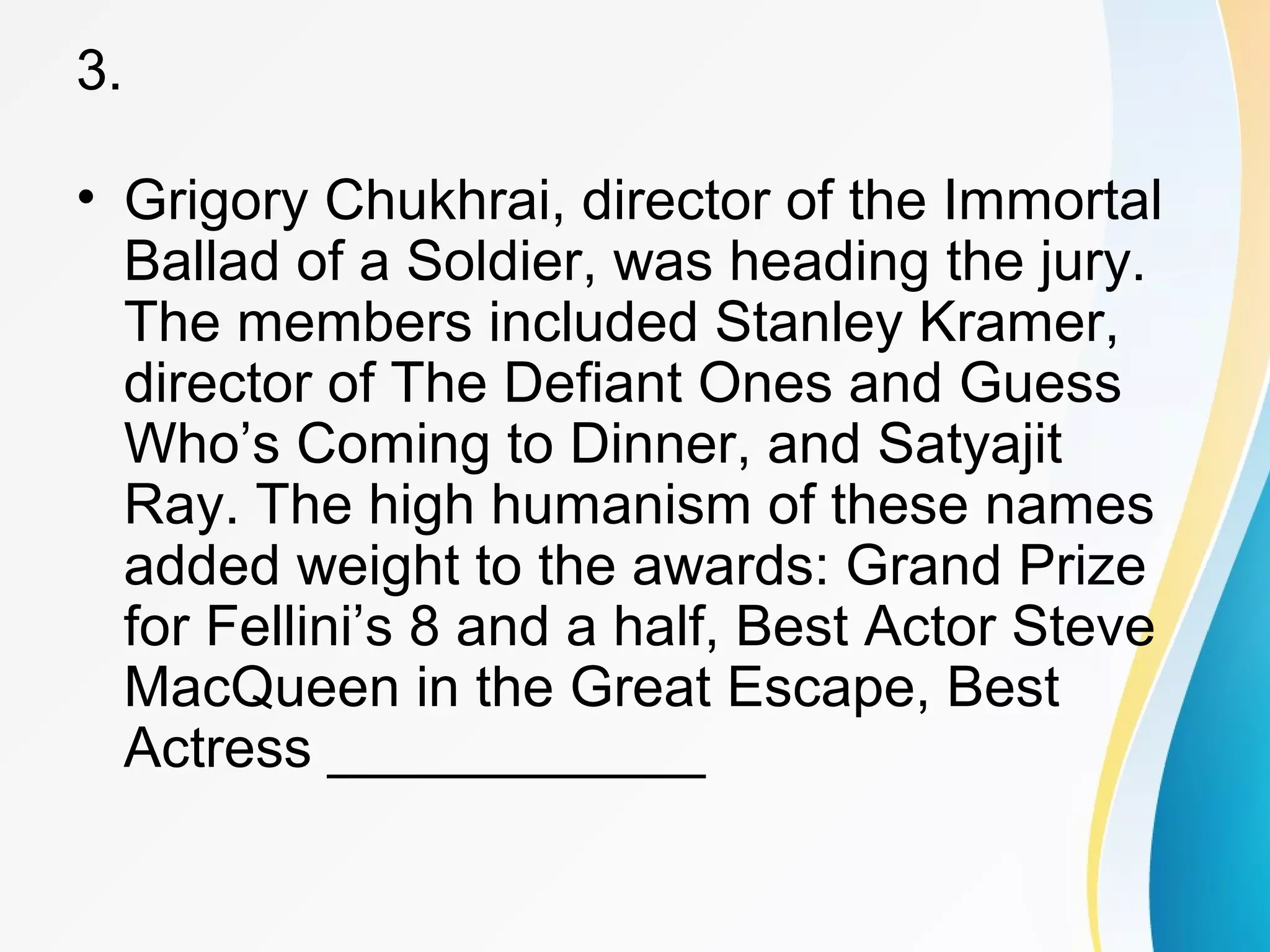 3. 
• Grigory Chukhrai, director of the Immortal 
Ballad of a Soldier, was heading the jury. 
The members included Stanley Kramer, 
director of The Defiant Ones and Guess 
Who’s Coming to Dinner, and Satyajit 
Ray. The high humanism of these names 
added weight to the awards: Grand Prize 
for Fellini’s 8 and a half, Best Actor Steve 
MacQueen in the Great Escape, Best 
Actress ____________ 
 