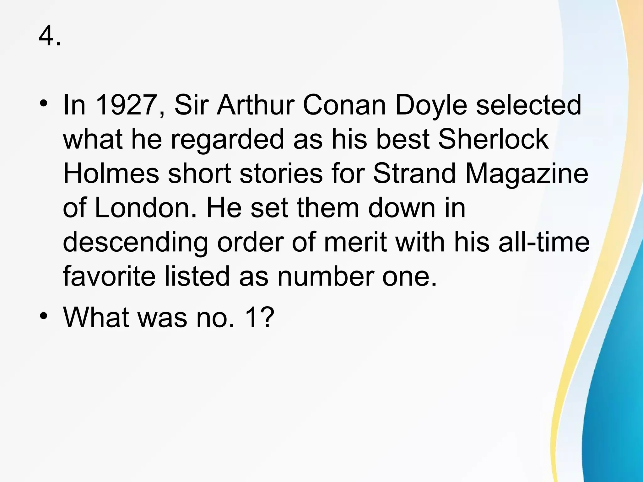 4. 
• In 1927, Sir Arthur Conan Doyle selected 
what he regarded as his best Sherlock 
Holmes short stories for Strand Magazine 
of London. He set them down in 
descending order of merit with his all-time 
favorite listed as number one. 
• What was no. 1? 
 