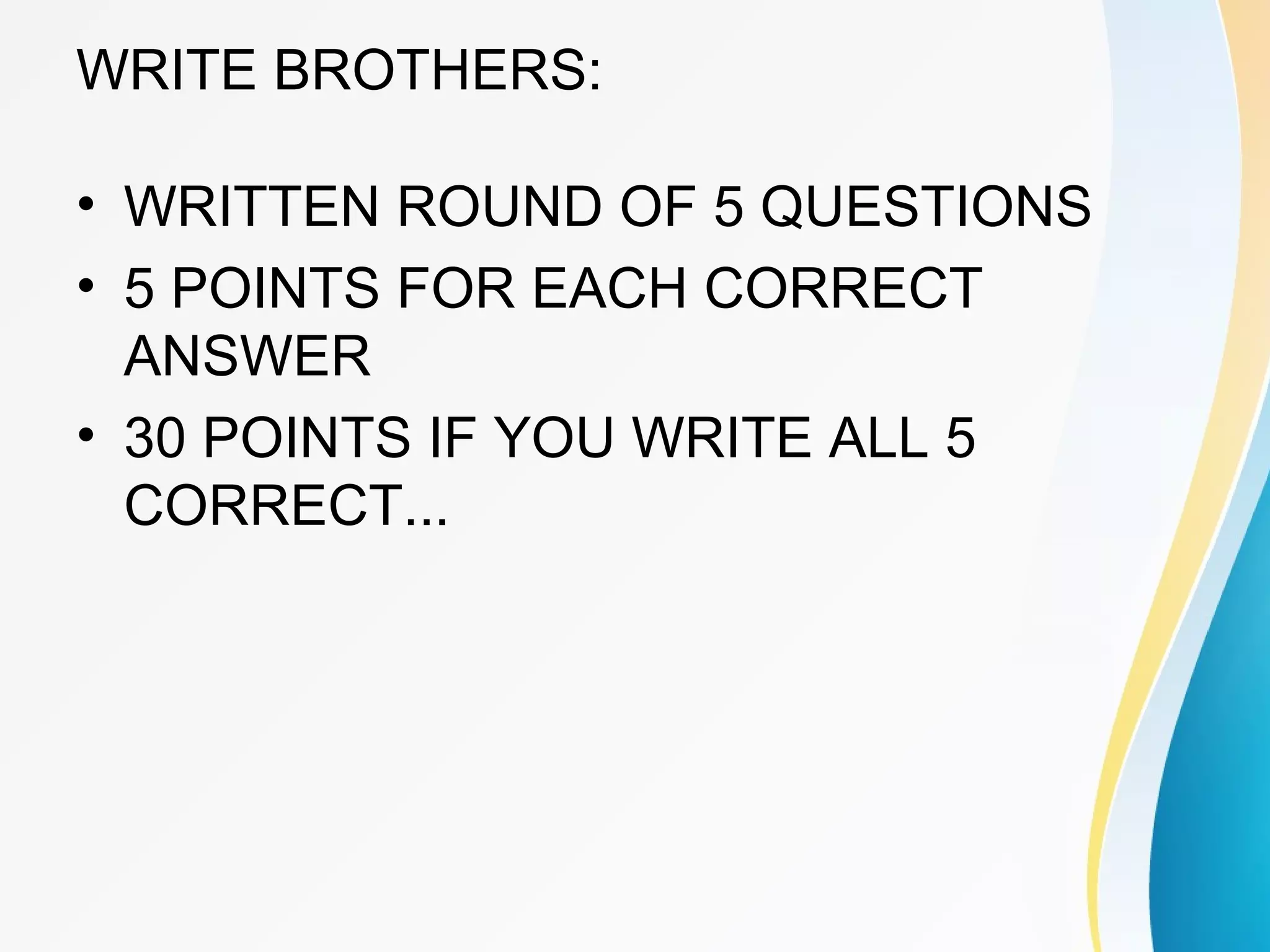 WRITE BROTHERS: 
• WRITTEN ROUND OF 5 QUESTIONS 
• 5 POINTS FOR EACH CORRECT 
ANSWER 
• 30 POINTS IF YOU WRITE ALL 5 
CORRECT... 
 