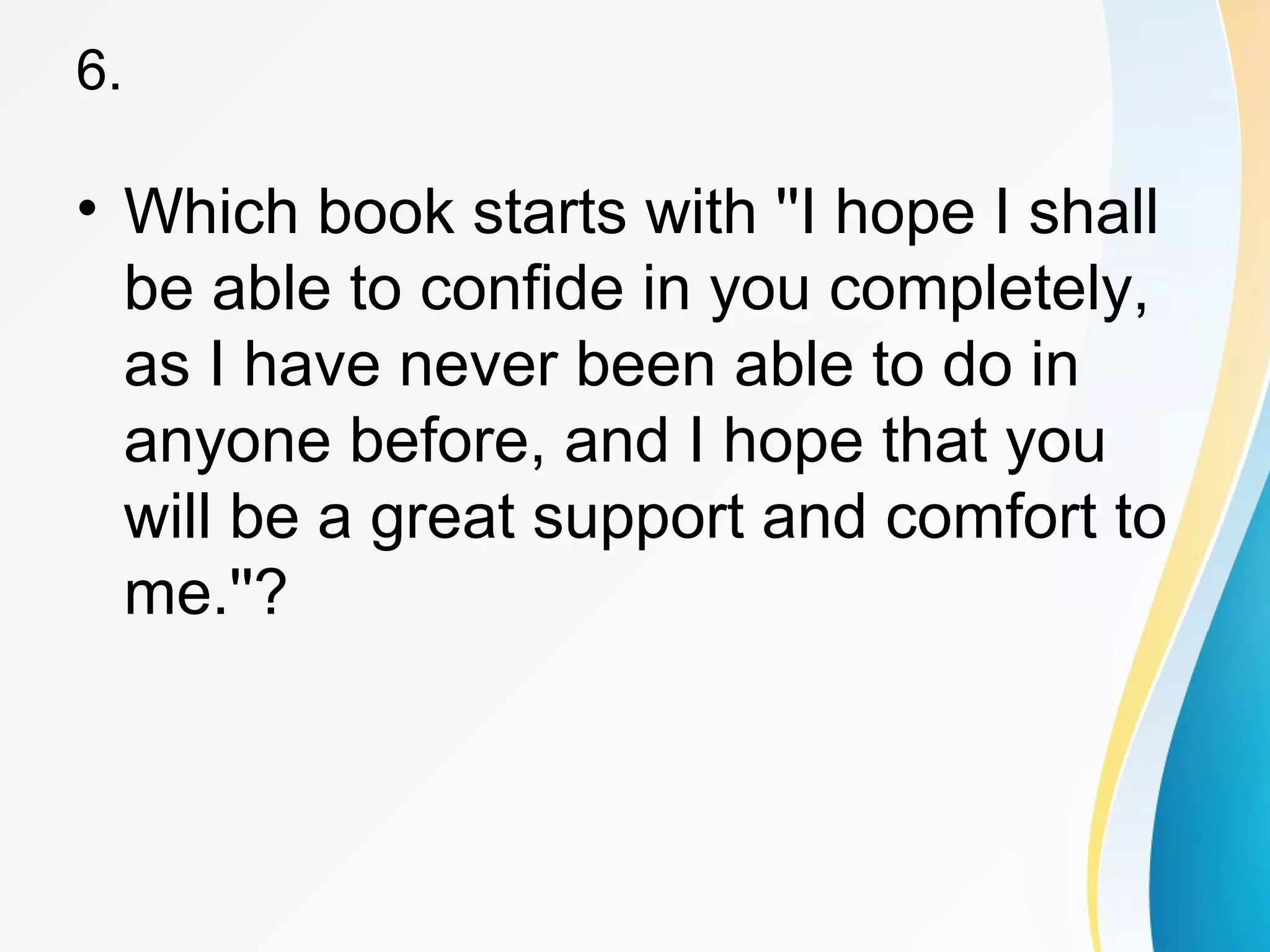 6. 
• Which book starts with ''I hope I shall 
be able to confide in you completely, 
as I have never been able to do in 
anyone before, and I hope that you 
will be a great support and comfort to 
me.''? 
 