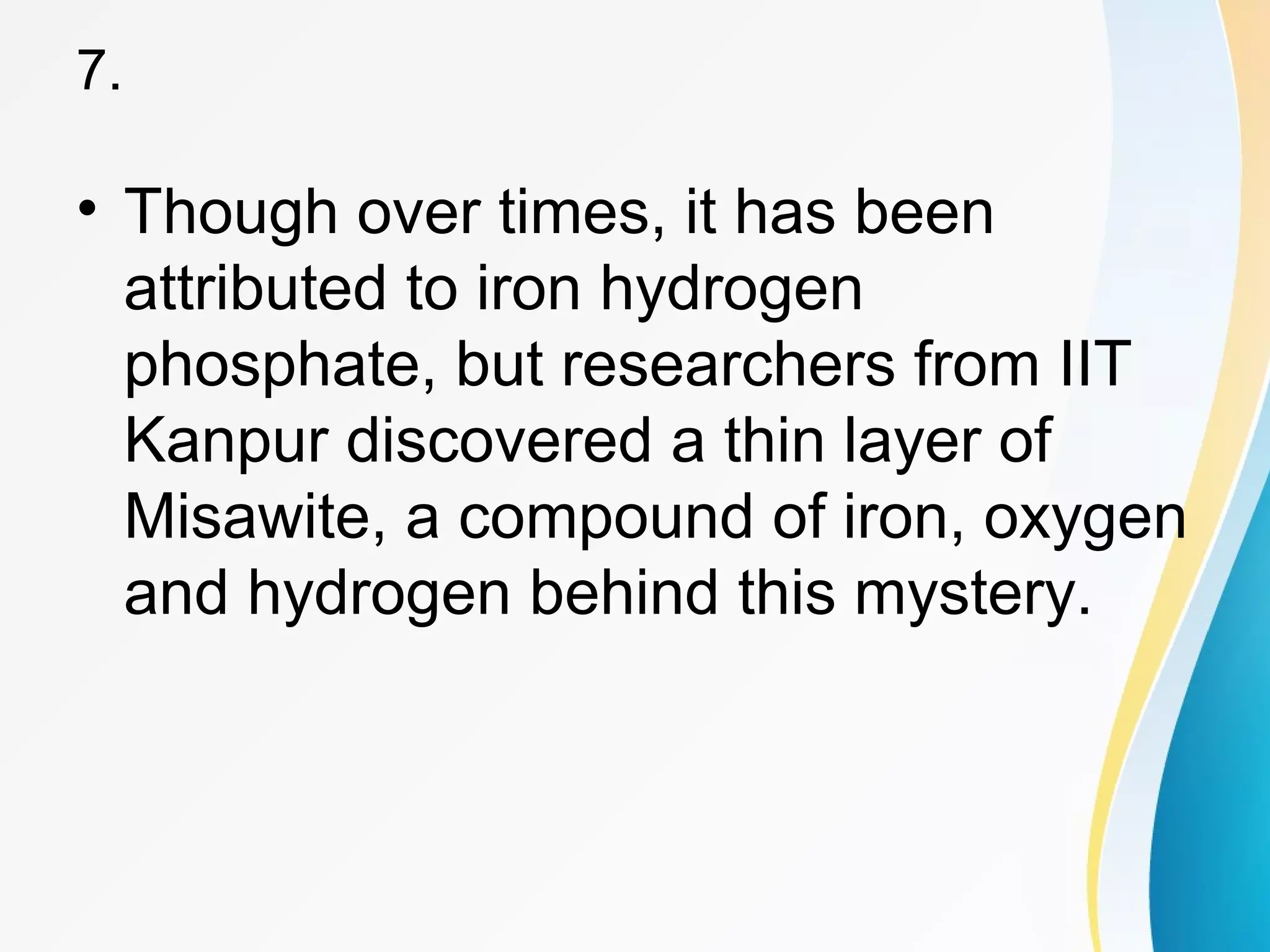 7. 
• Though over times, it has been 
attributed to iron hydrogen 
phosphate, but researchers from IIT 
Kanpur discovered a thin layer of 
Misawite, a compound of iron, oxygen 
and hydrogen behind this mystery. 
 