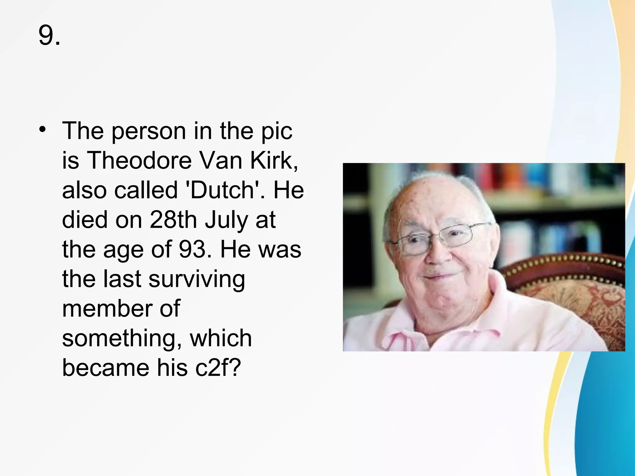 9. 
• The person in the pic 
is Theodore Van Kirk, 
also called 'Dutch'. He 
died on 28th July at 
the age of 93. He was 
the last surviving 
member of 
something, which 
became his c2f? 
 