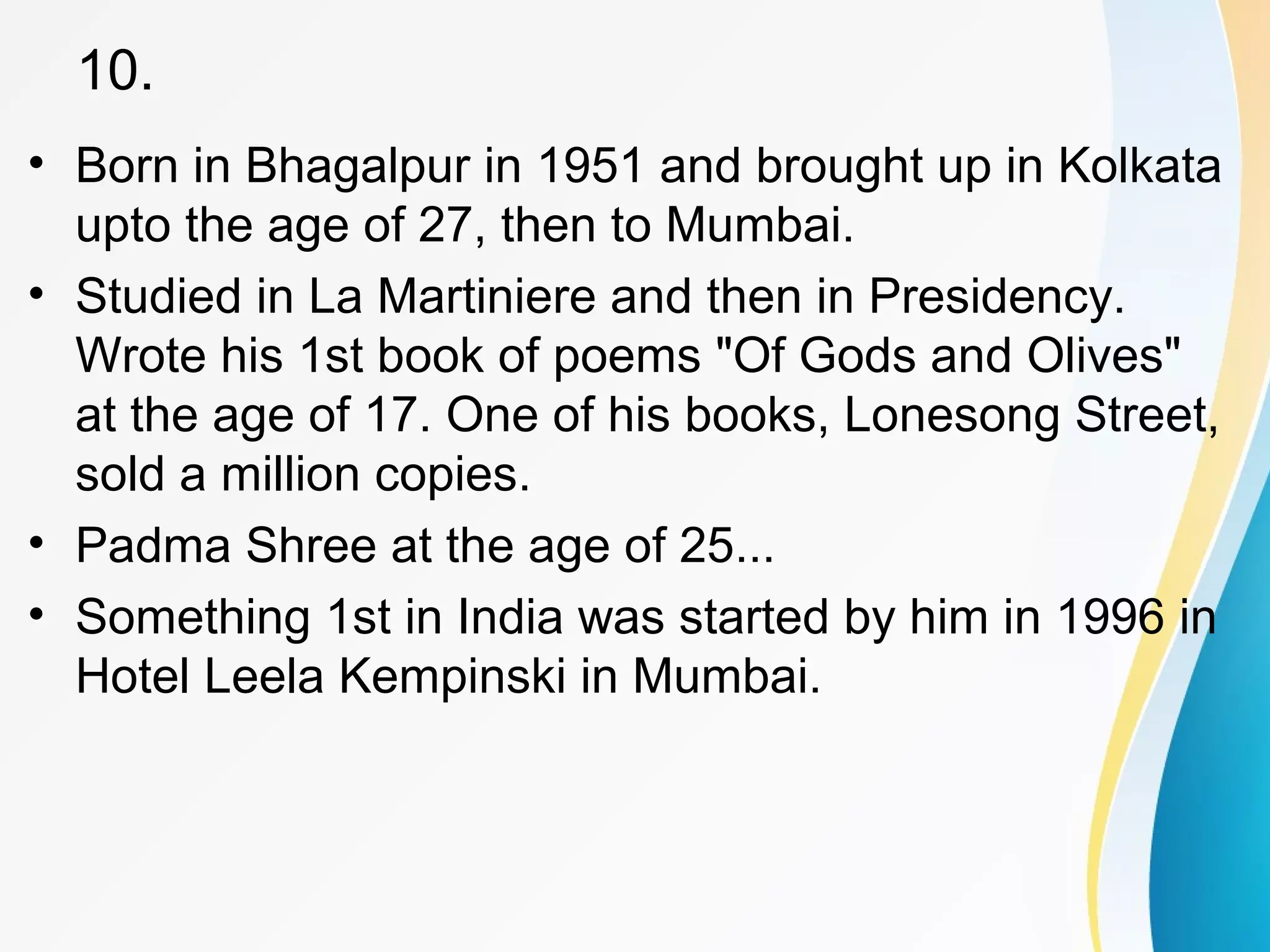 10. 
• Born in Bhagalpur in 1951 and brought up in Kolkata 
upto the age of 27, then to Mumbai. 
• Studied in La Martiniere and then in Presidency. 
Wrote his 1st book of poems "Of Gods and Olives" 
at the age of 17. One of his books, Lonesong Street, 
sold a million copies. 
• Padma Shree at the age of 25... 
• Something 1st in India was started by him in 1996 in 
Hotel Leela Kempinski in Mumbai. 
 
