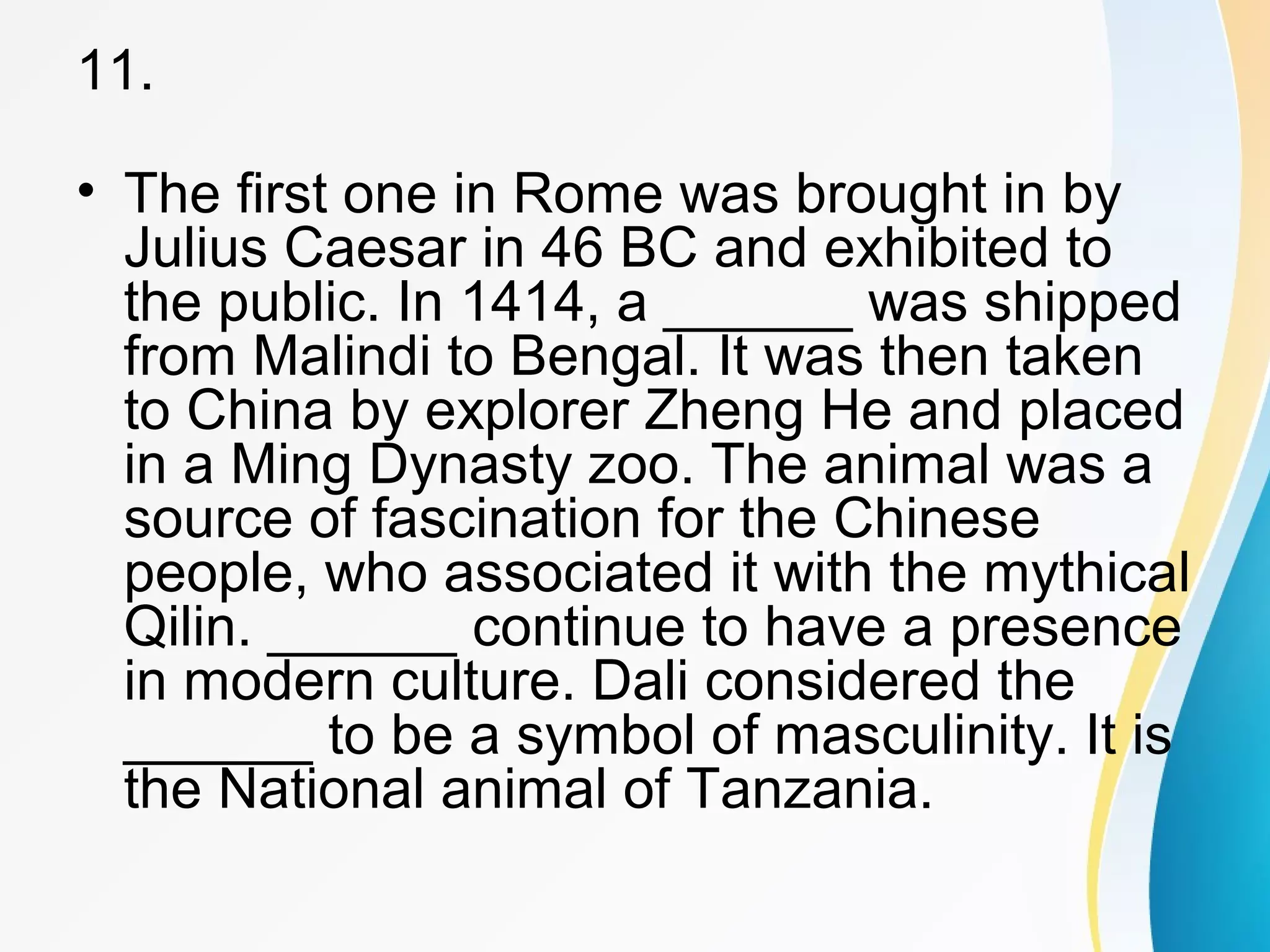 11. 
• The first one in Rome was brought in by 
Julius Caesar in 46 BC and exhibited to 
the public. In 1414, a ______ was shipped 
from Malindi to Bengal. It was then taken 
to China by explorer Zheng He and placed 
in a Ming Dynasty zoo. The animal was a 
source of fascination for the Chinese 
people, who associated it with the mythical 
Qilin. ______ continue to have a presence 
in modern culture. Dali considered the 
______ to be a symbol of masculinity. It is 
the National animal of Tanzania. 
 