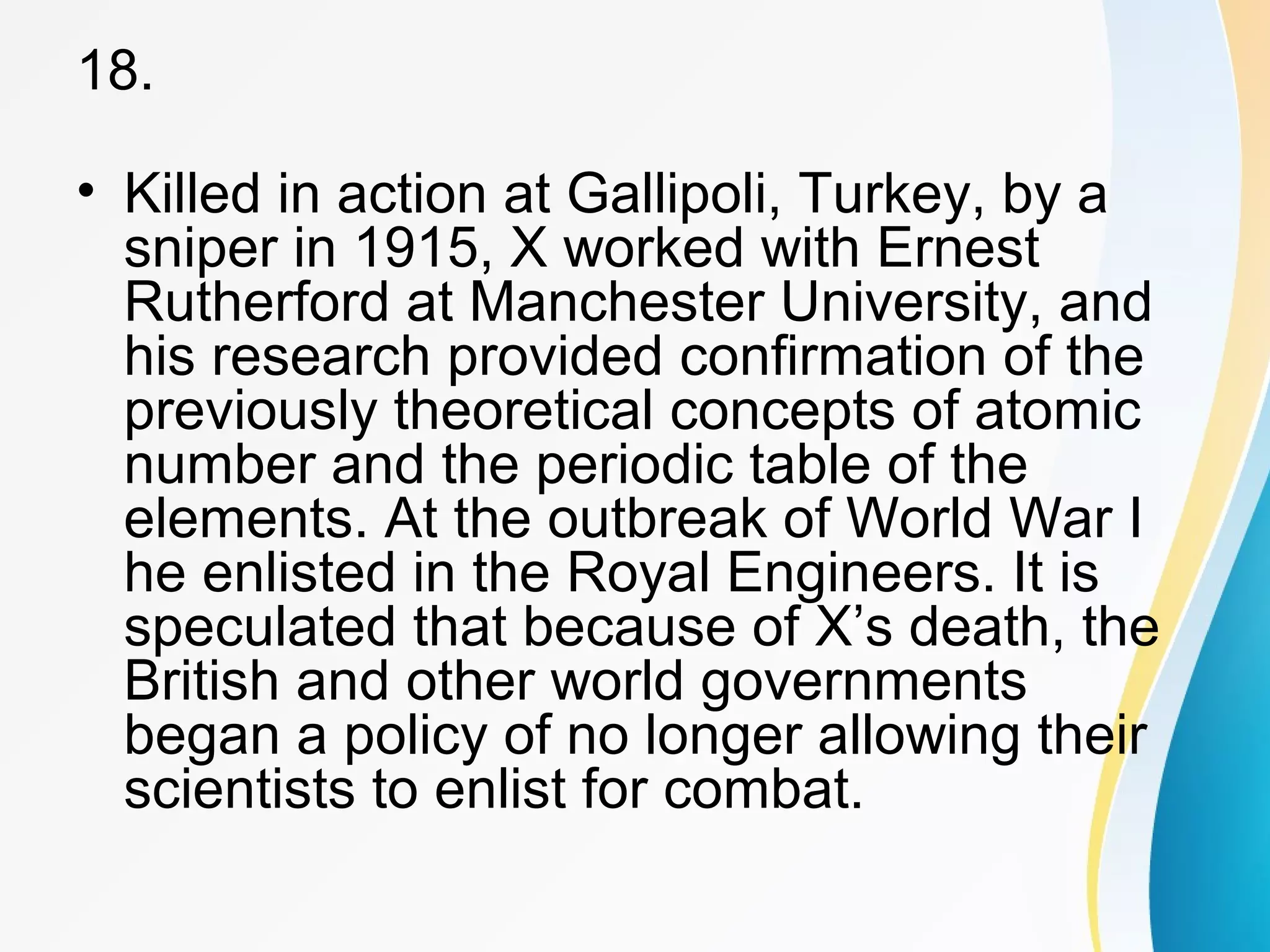 18. 
• Killed in action at Gallipoli, Turkey, by a 
sniper in 1915, X worked with Ernest 
Rutherford at Manchester University, and 
his research provided confirmation of the 
previously theoretical concepts of atomic 
number and the periodic table of the 
elements. At the outbreak of World War I 
he enlisted in the Royal Engineers. It is 
speculated that because of X’s death, the 
British and other world governments 
began a policy of no longer allowing their 
scientists to enlist for combat. 
 