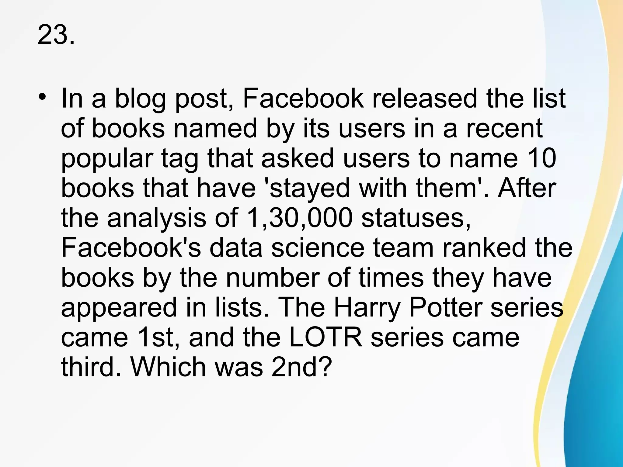 23. 
• In a blog post, Facebook released the list 
of books named by its users in a recent 
popular tag that asked users to name 10 
books that have 'stayed with them'. After 
the analysis of 1,30,000 statuses, 
Facebook's data science team ranked the 
books by the number of times they have 
appeared in lists. The Harry Potter series 
came 1st, and the LOTR series came 
third. Which was 2nd? 
 