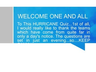 WELCOME ONE AND ALL 
To This HURRICANE Quiz...1st of all, 
I would really like to thank the teams 
which have come from quite far in 
only a day's notice. The questions are 
set in just an evening...so....KEEP 
CALM 
 