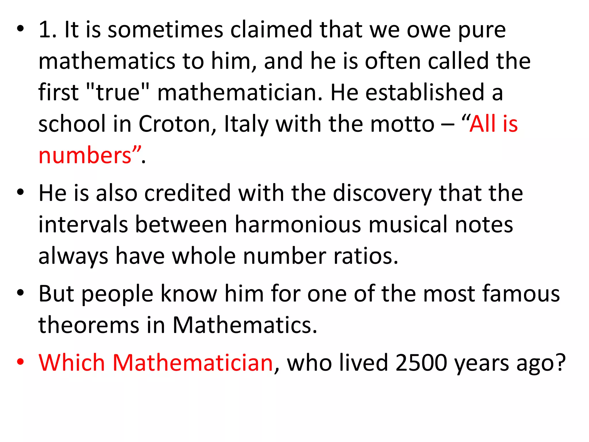 • 1. It is sometimes claimed that we owe pure
mathematics to him, and he is often called the
first "true" mathematician. He established a
school in Croton, Italy with the motto – “All is
numbers”.
• He is also credited with the discovery that the
intervals between harmonious musical notes
always have whole number ratios.
• But people know him for one of the most famous
theorems in Mathematics.
• Which Mathematician, who lived 2500 years ago?
 