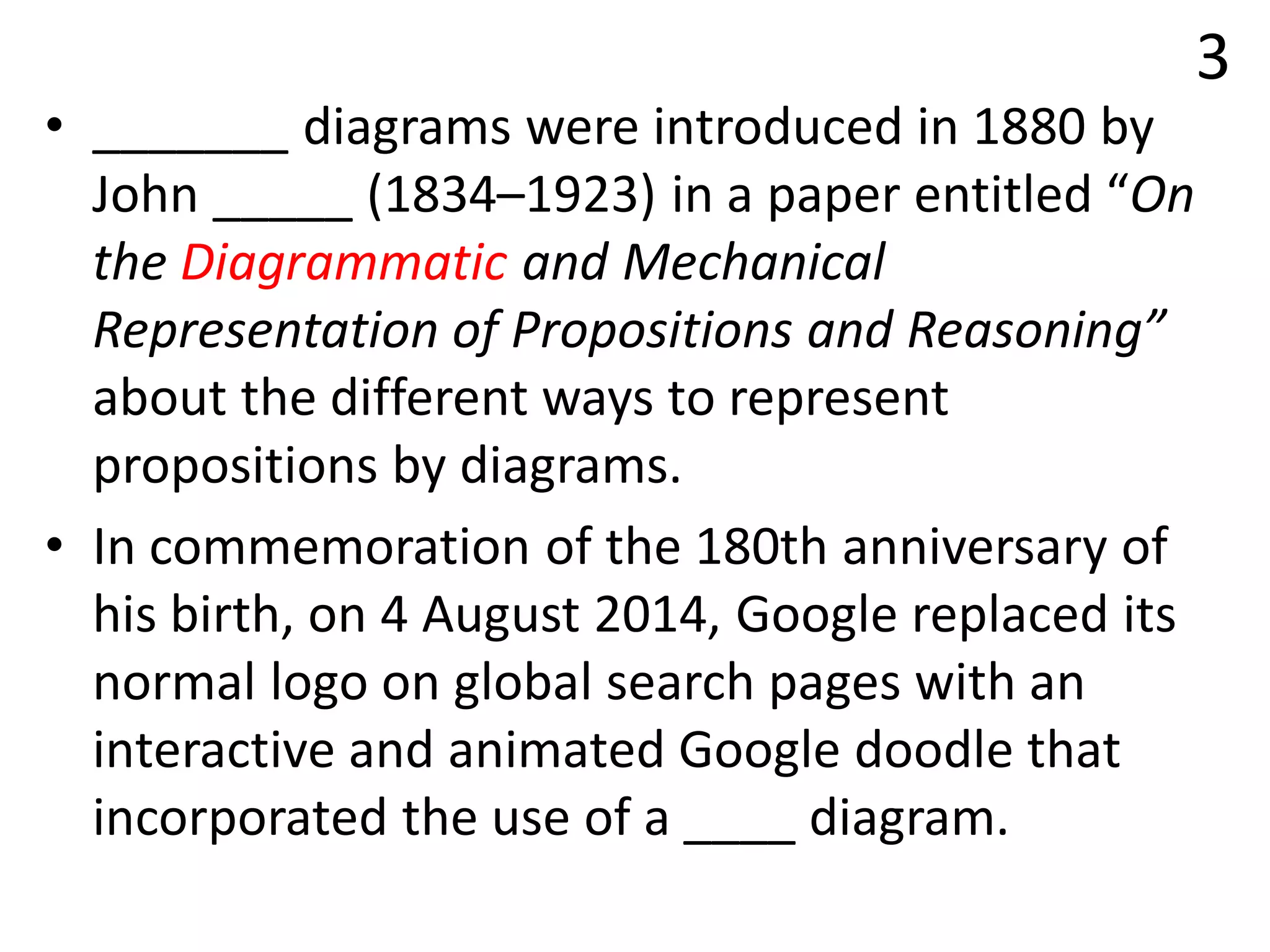 3
• _______ diagrams were introduced in 1880 by
John _____ (1834–1923) in a paper entitled “On
the Diagrammatic and Mechanical
Representation of Propositions and Reasoning”
about the different ways to represent
propositions by diagrams.
• In commemoration of the 180th anniversary of
his birth, on 4 August 2014, Google replaced its
normal logo on global search pages with an
interactive and animated Google doodle that
incorporated the use of a ____ diagram.
 