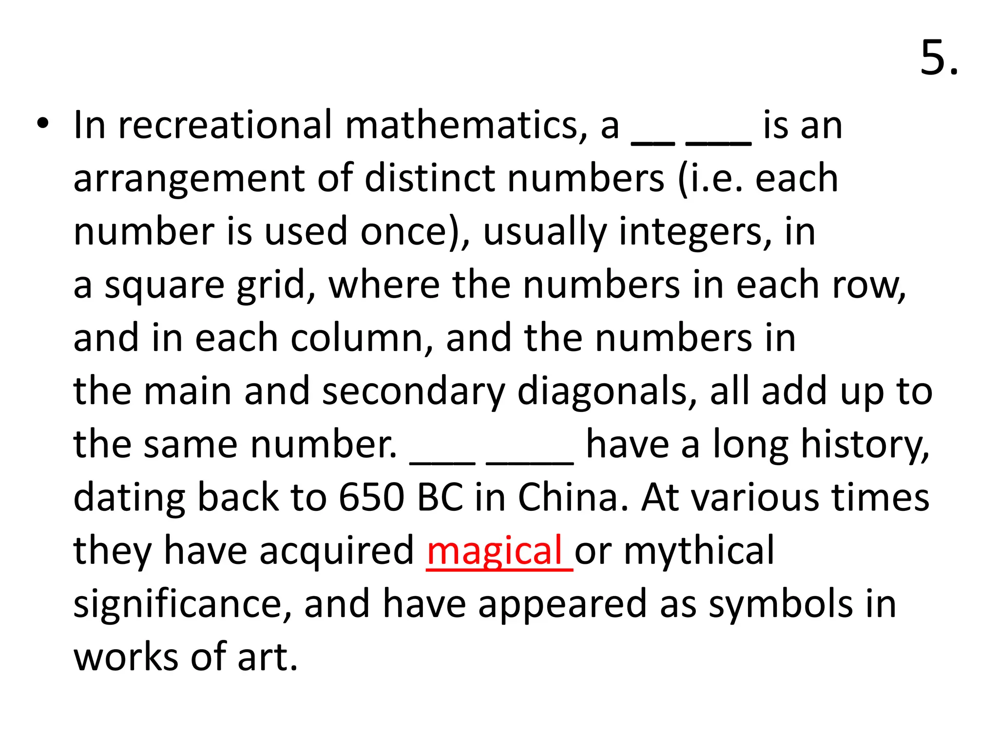 5.
• In recreational mathematics, a __ ___ is an
arrangement of distinct numbers (i.e. each
number is used once), usually integers, in
a square grid, where the numbers in each row,
and in each column, and the numbers in
the main and secondary diagonals, all add up to
the same number. ___ ____ have a long history,
dating back to 650 BC in China. At various times
they have acquired magical or mythical
significance, and have appeared as symbols in
works of art.
 