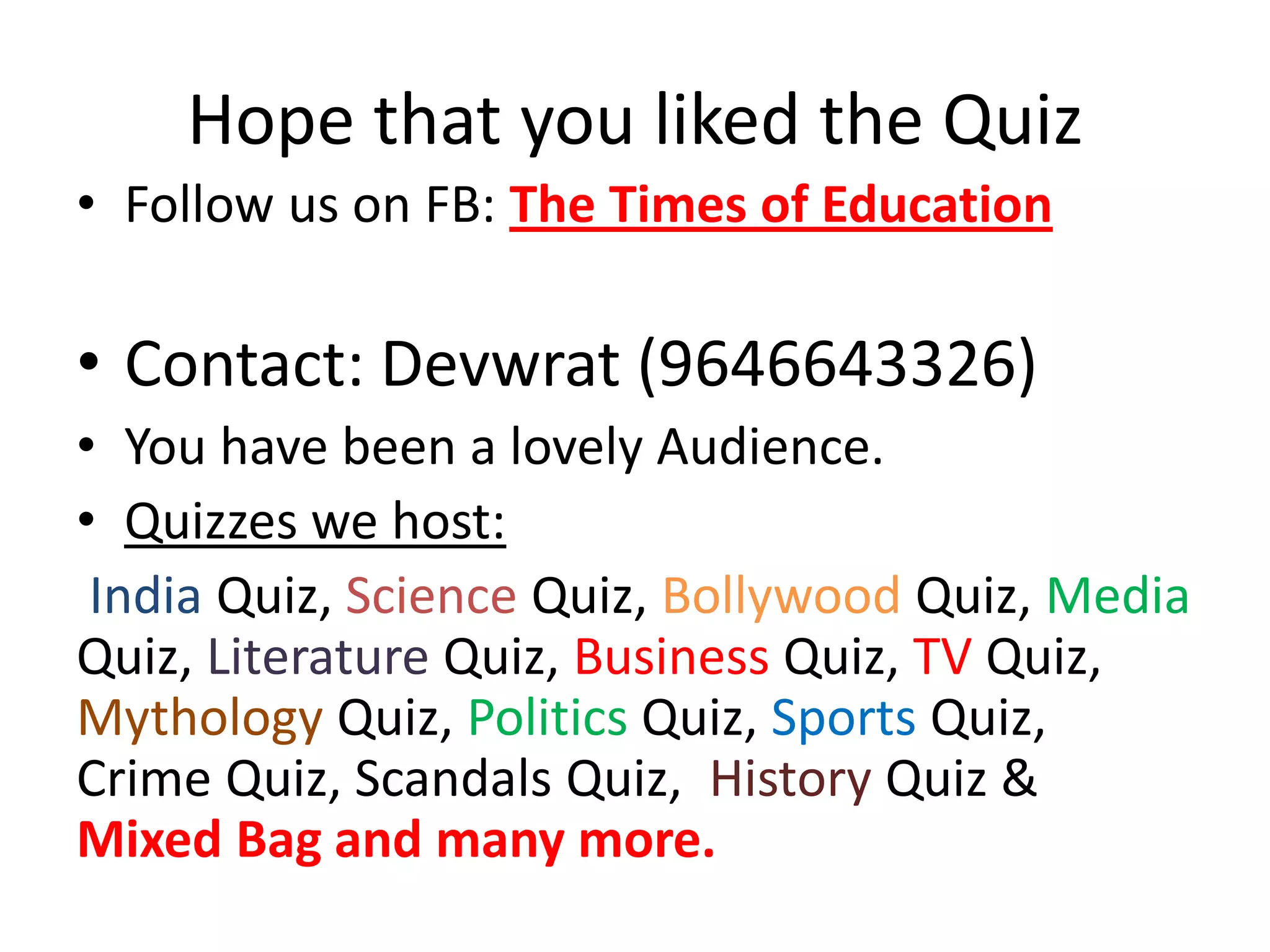 Hope that you liked the Quiz
• Follow us on FB: The Times of Education
• Contact: Devwrat (9646643326)
• You have been a lovely Audience.
• Quizzes we host:
India Quiz, Science Quiz, Bollywood Quiz, Media
Quiz, Literature Quiz, Business Quiz, TV Quiz,
Mythology Quiz, Politics Quiz, Sports Quiz,
Crime Quiz, Scandals Quiz, History Quiz &
Mixed Bag and many more.
 