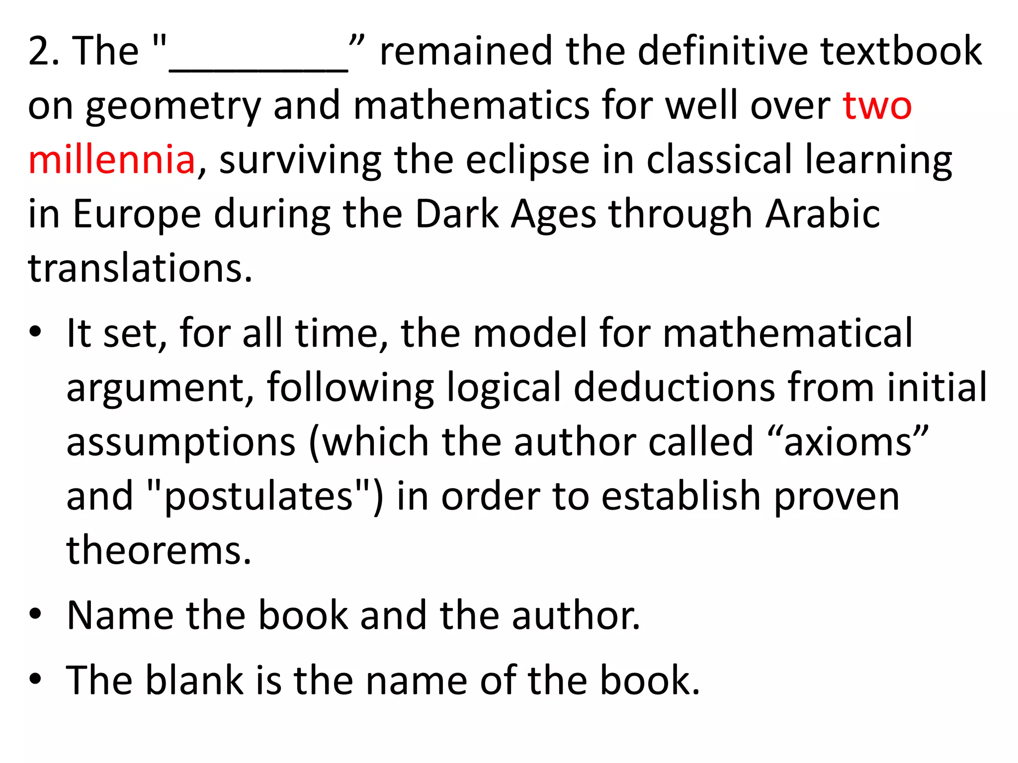 2. The "________” remained the definitive textbook
on geometry and mathematics for well over two
millennia, surviving the eclipse in classical learning
in Europe during the Dark Ages through Arabic
translations.
• It set, for all time, the model for mathematical
argument, following logical deductions from initial
assumptions (which the author called “axioms”
and "postulates") in order to establish proven
theorems.
• Name the book and the author.
• The blank is the name of the book.
 