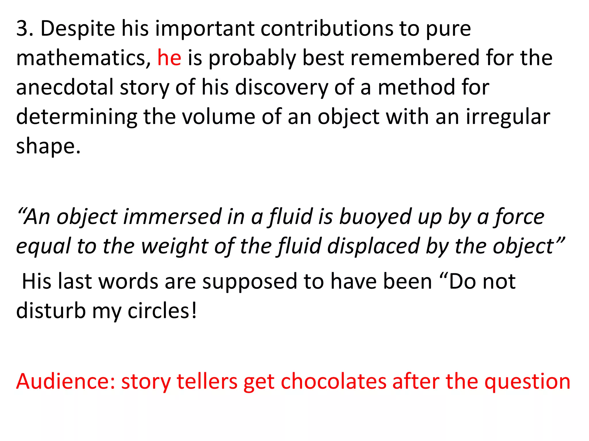 3. Despite his important contributions to pure
mathematics, he is probably best remembered for the
anecdotal story of his discovery of a method for
determining the volume of an object with an irregular
shape.
“An object immersed in a fluid is buoyed up by a force
equal to the weight of the fluid displaced by the object”
His last words are supposed to have been “Do not
disturb my circles!
Audience: story tellers get chocolates after the question
 