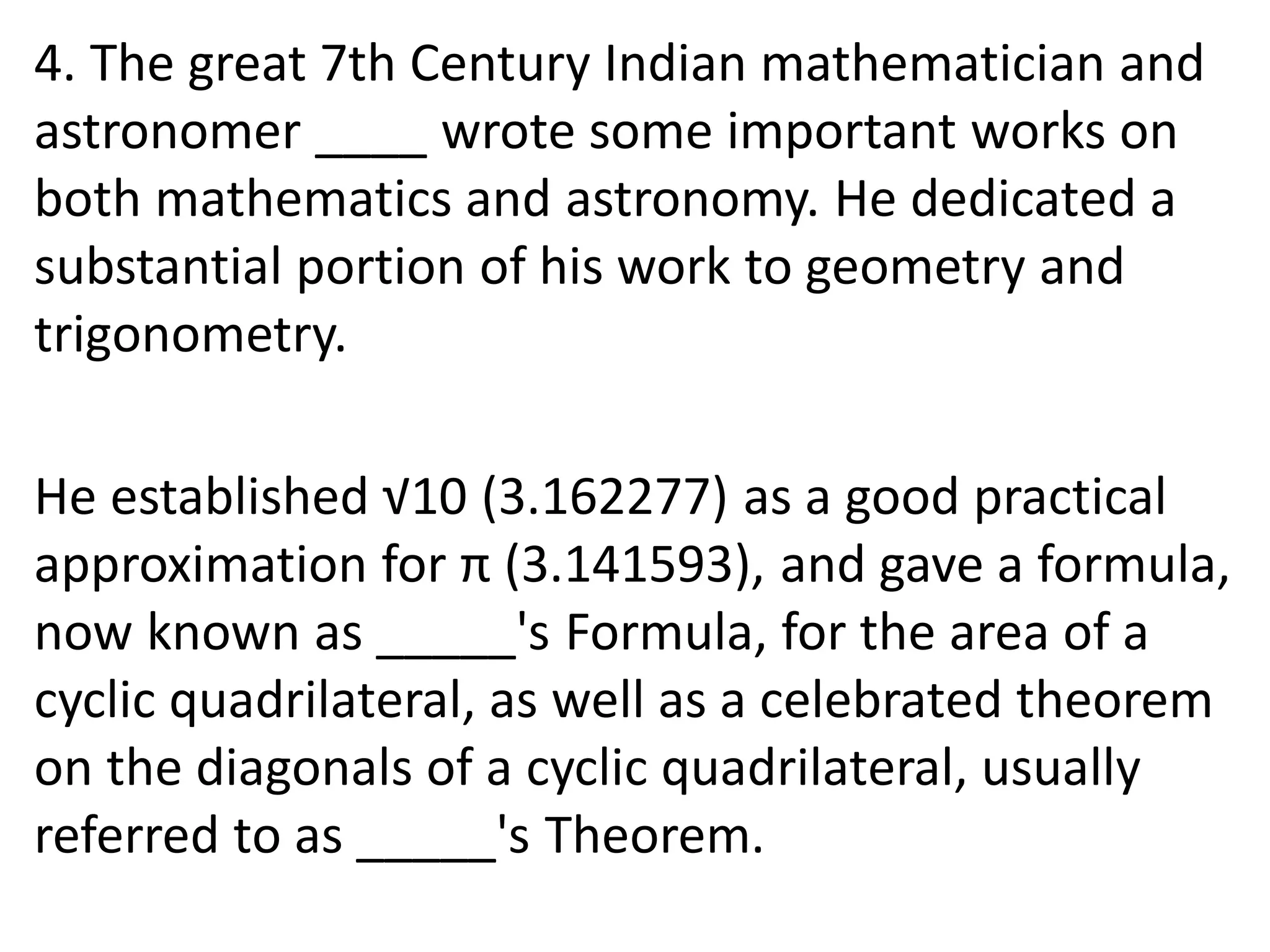 4. The great 7th Century Indian mathematician and
astronomer ____ wrote some important works on
both mathematics and astronomy. He dedicated a
substantial portion of his work to geometry and
trigonometry.
He established √10 (3.162277) as a good practical
approximation for π (3.141593), and gave a formula,
now known as _____'s Formula, for the area of a
cyclic quadrilateral, as well as a celebrated theorem
on the diagonals of a cyclic quadrilateral, usually
referred to as _____'s Theorem.
 