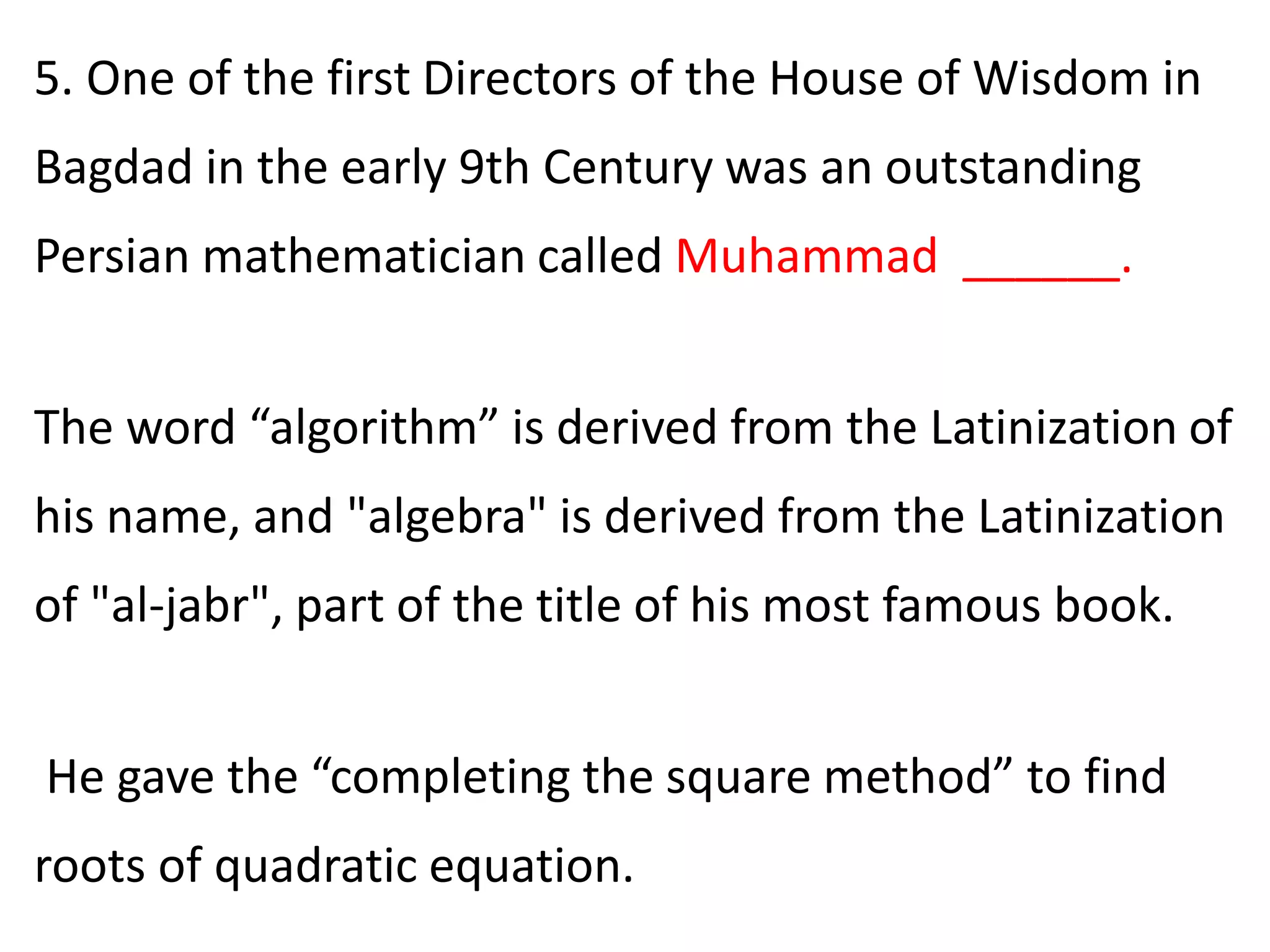 5. One of the first Directors of the House of Wisdom in
Bagdad in the early 9th Century was an outstanding
Persian mathematician called Muhammad ______.
The word “algorithm” is derived from the Latinization of
his name, and "algebra" is derived from the Latinization
of "al-jabr", part of the title of his most famous book.
He gave the “completing the square method” to find
roots of quadratic equation.
 