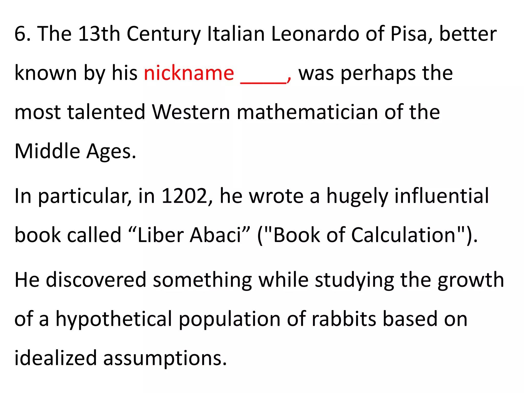 6. The 13th Century Italian Leonardo of Pisa, better
known by his nickname ____, was perhaps the
most talented Western mathematician of the
Middle Ages.
In particular, in 1202, he wrote a hugely influential
book called “Liber Abaci” ("Book of Calculation").
He discovered something while studying the growth
of a hypothetical population of rabbits based on
idealized assumptions.
 
