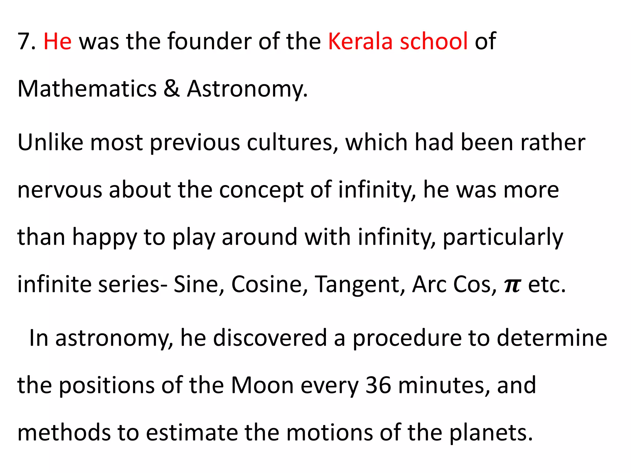 7. He was the founder of the Kerala school of
Mathematics & Astronomy.
Unlike most previous cultures, which had been rather
nervous about the concept of infinity, he was more
than happy to play around with infinity, particularly
infinite series- Sine, Cosine, Tangent, Arc Cos, 𝝅 etc.
In astronomy, he discovered a procedure to determine
the positions of the Moon every 36 minutes, and
methods to estimate the motions of the planets.
 