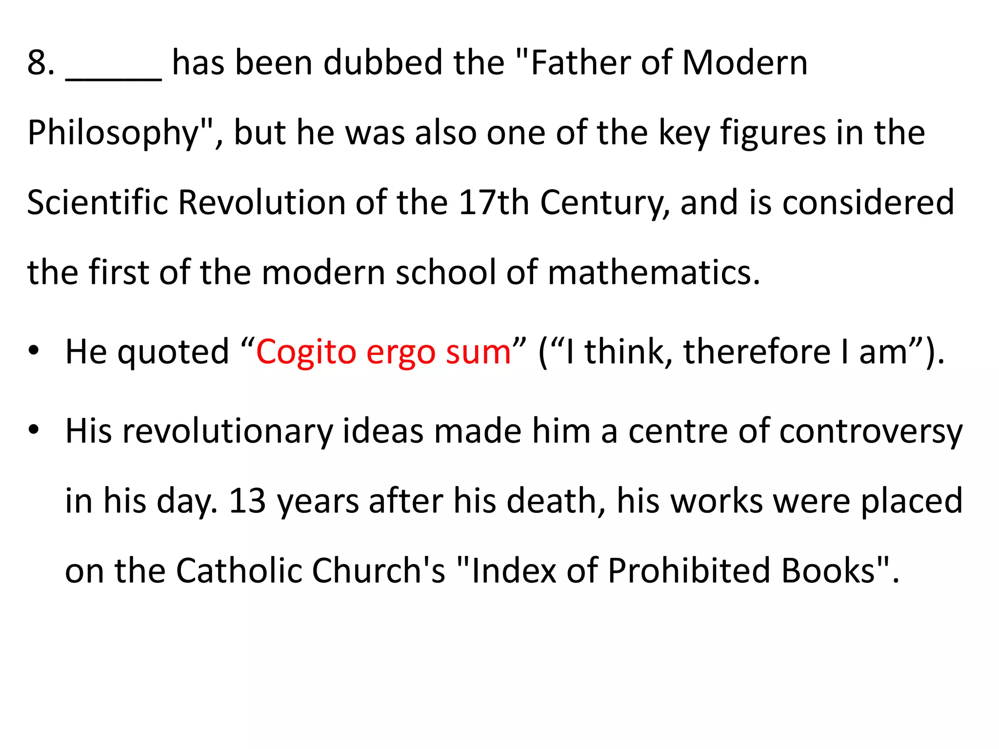 8. _____ has been dubbed the "Father of Modern
Philosophy", but he was also one of the key figures in the
Scientific Revolution of the 17th Century, and is considered
the first of the modern school of mathematics.
• He quoted “Cogito ergo sum” (“I think, therefore I am”).
• His revolutionary ideas made him a centre of controversy
in his day. 13 years after his death, his works were placed
on the Catholic Church's "Index of Prohibited Books".
 