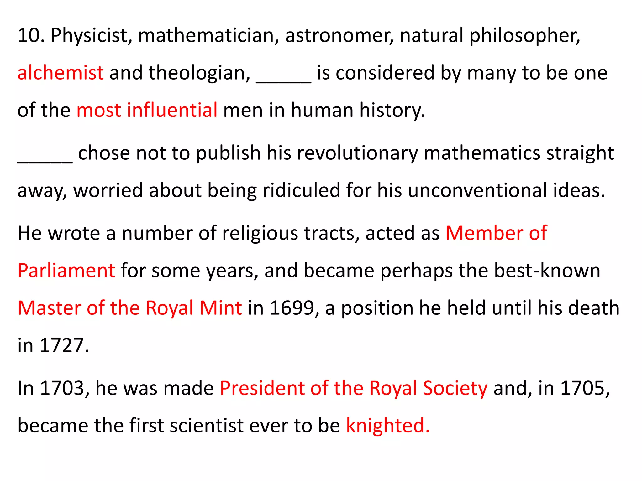 10. Physicist, mathematician, astronomer, natural philosopher,
alchemist and theologian, _____ is considered by many to be one
of the most influential men in human history.
_____ chose not to publish his revolutionary mathematics straight
away, worried about being ridiculed for his unconventional ideas.
He wrote a number of religious tracts, acted as Member of
Parliament for some years, and became perhaps the best-known
Master of the Royal Mint in 1699, a position he held until his death
in 1727.
In 1703, he was made President of the Royal Society and, in 1705,
became the first scientist ever to be knighted.
 