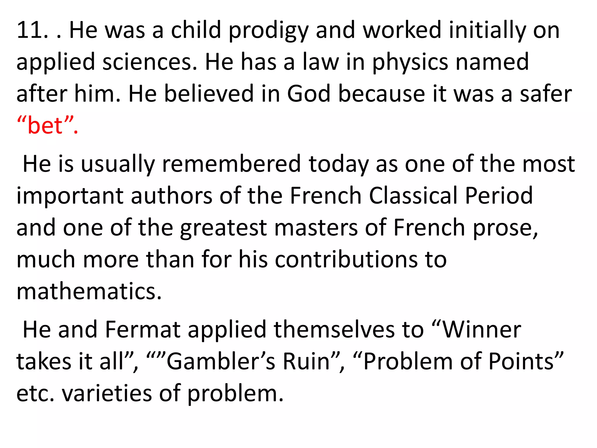 11. . He was a child prodigy and worked initially on
applied sciences. He has a law in physics named
after him. He believed in God because it was a safer
“bet”.
He is usually remembered today as one of the most
important authors of the French Classical Period
and one of the greatest masters of French prose,
much more than for his contributions to
mathematics.
He and Fermat applied themselves to “Winner
takes it all”, “”Gambler’s Ruin”, “Problem of Points”
etc. varieties of problem.
 
