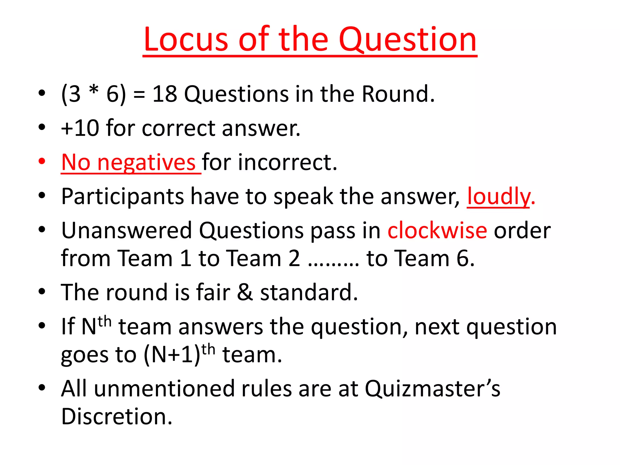 Locus of the Question
• (3 * 6) = 18 Questions in the Round.
• +10 for correct answer.
• No negatives for incorrect.
• Participants have to speak the answer, loudly.
• Unanswered Questions pass in clockwise order
from Team 1 to Team 2 ……… to Team 6.
• The round is fair & standard.
• If Nth team answers the question, next question
goes to (N+1)th team.
• All unmentioned rules are at Quizmaster’s
Discretion.
 