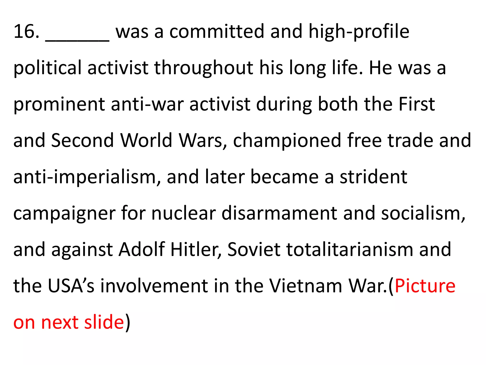 16. ______ was a committed and high-profile
political activist throughout his long life. He was a
prominent anti-war activist during both the First
and Second World Wars, championed free trade and
anti-imperialism, and later became a strident
campaigner for nuclear disarmament and socialism,
and against Adolf Hitler, Soviet totalitarianism and
the USA’s involvement in the Vietnam War.(Picture
on next slide)
 