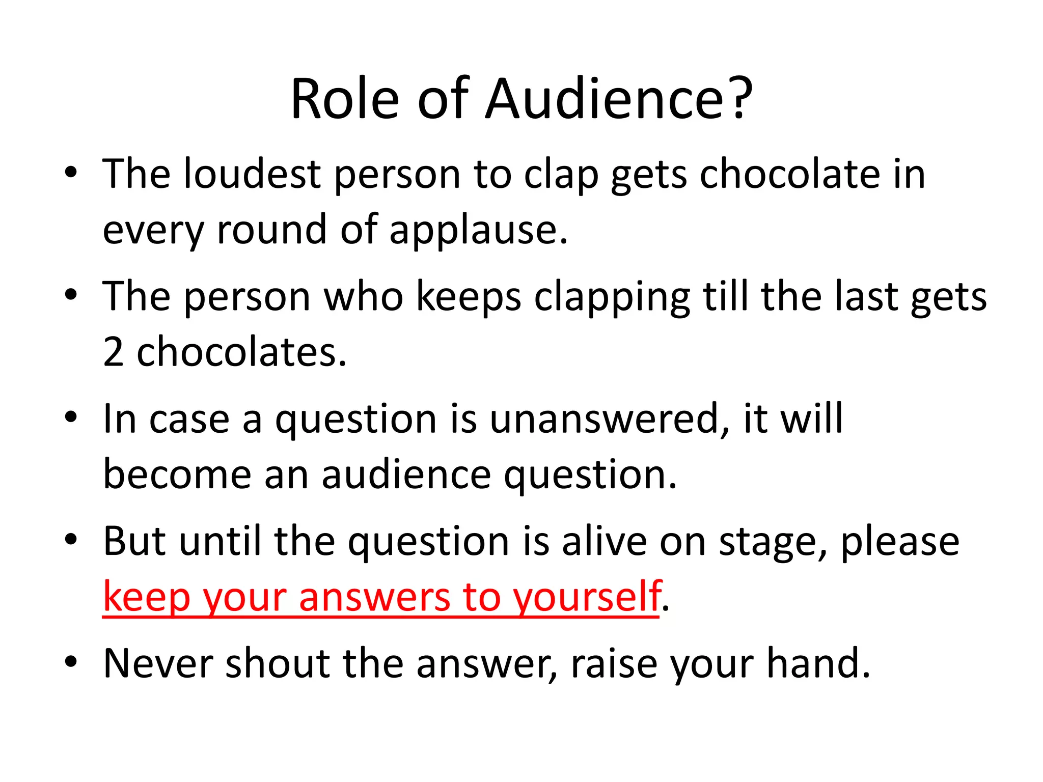 Role of Audience?
• The loudest person to clap gets chocolate in
every round of applause.
• The person who keeps clapping till the last gets
2 chocolates.
• In case a question is unanswered, it will
become an audience question.
• But until the question is alive on stage, please
keep your answers to yourself.
• Never shout the answer, raise your hand.
 