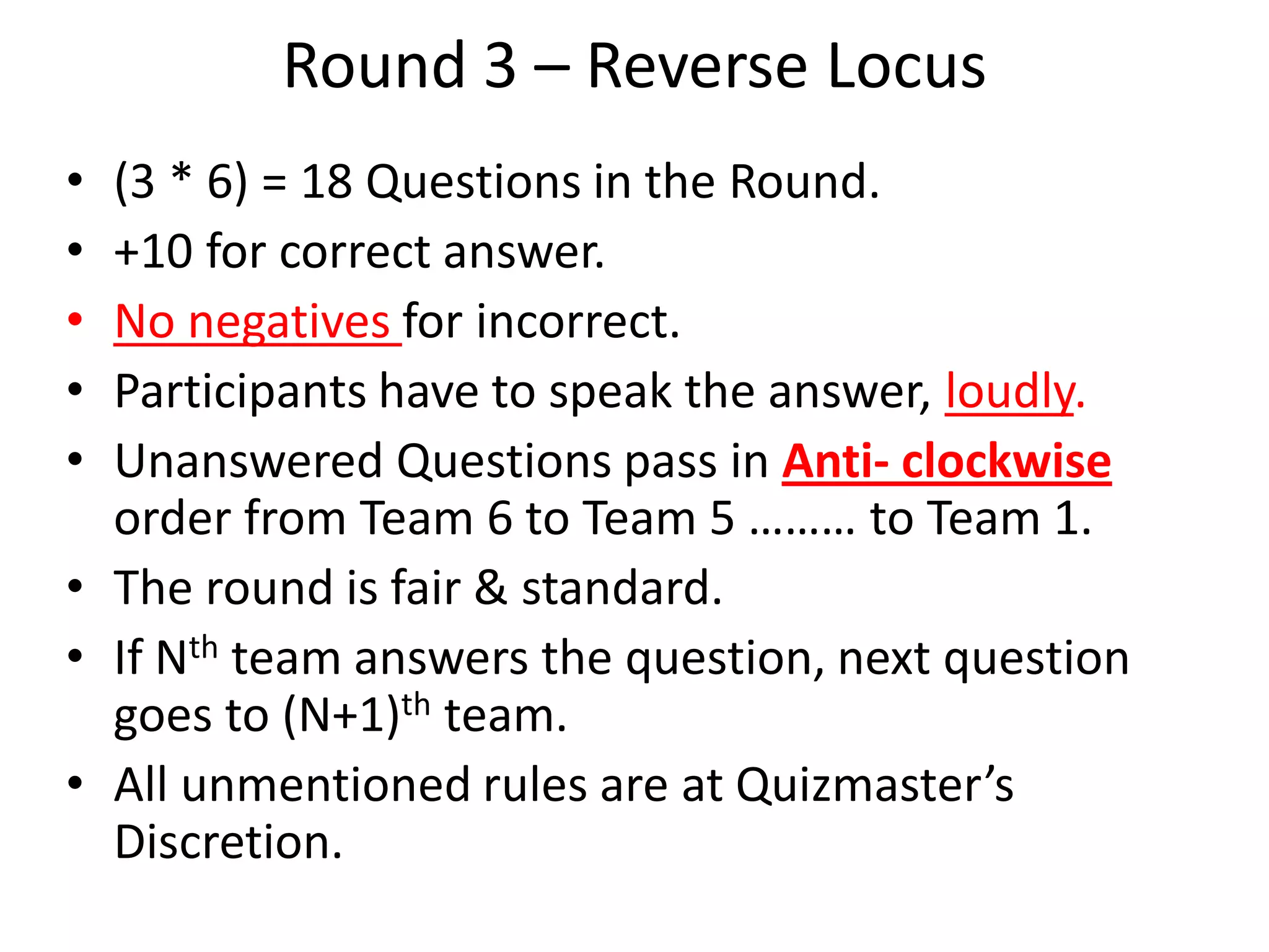 Round 3 – Reverse Locus
• (3 * 6) = 18 Questions in the Round.
• +10 for correct answer.
• No negatives for incorrect.
• Participants have to speak the answer, loudly.
• Unanswered Questions pass in Anti- clockwise
order from Team 6 to Team 5 ……… to Team 1.
• The round is fair & standard.
• If Nth team answers the question, next question
goes to (N+1)th team.
• All unmentioned rules are at Quizmaster’s
Discretion.
 