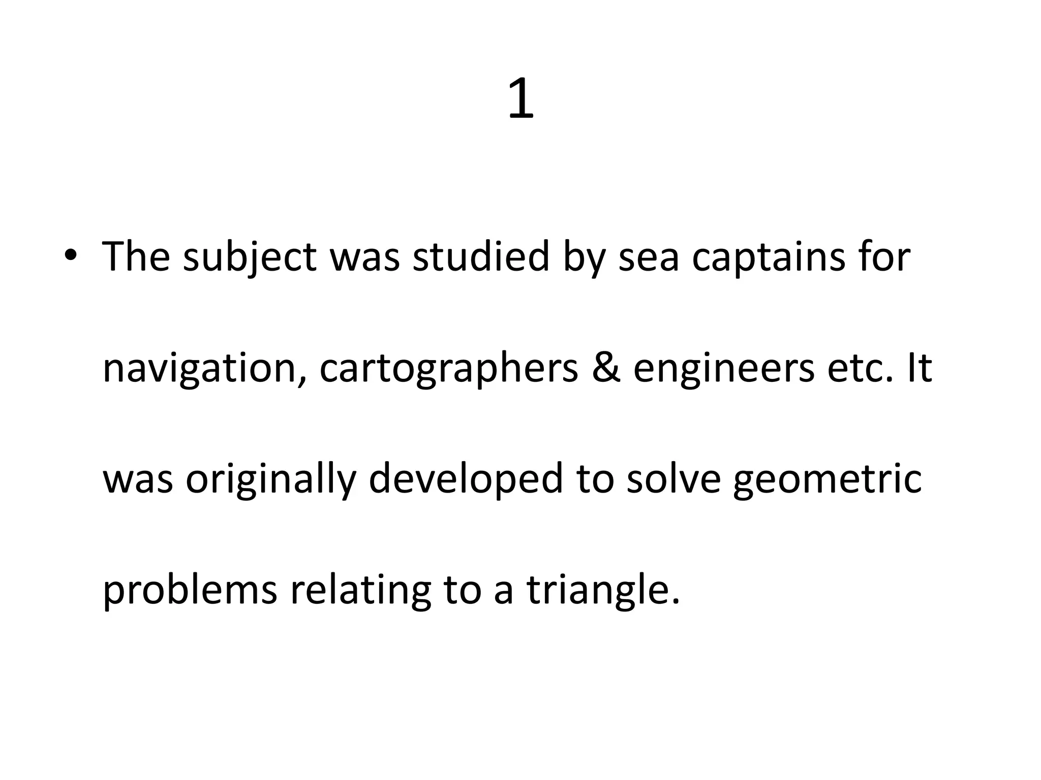 1
• The subject was studied by sea captains for
navigation, cartographers & engineers etc. It
was originally developed to solve geometric
problems relating to a triangle.
 