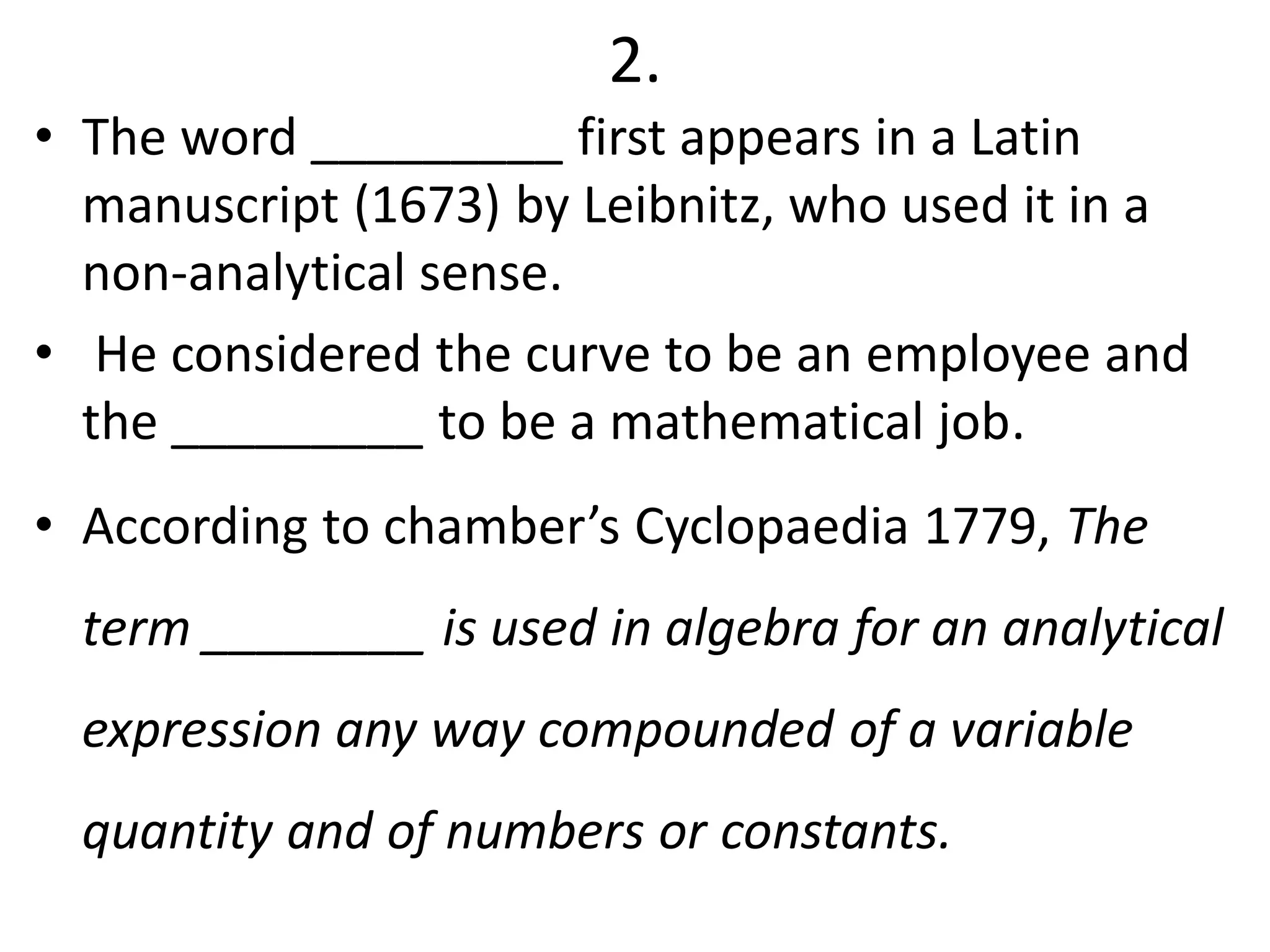 2.
• The word _________ first appears in a Latin
manuscript (1673) by Leibnitz, who used it in a
non-analytical sense.
• He considered the curve to be an employee and
the _________ to be a mathematical job.
• According to chamber’s Cyclopaedia 1779, The
term ________ is used in algebra for an analytical
expression any way compounded of a variable
quantity and of numbers or constants.
 