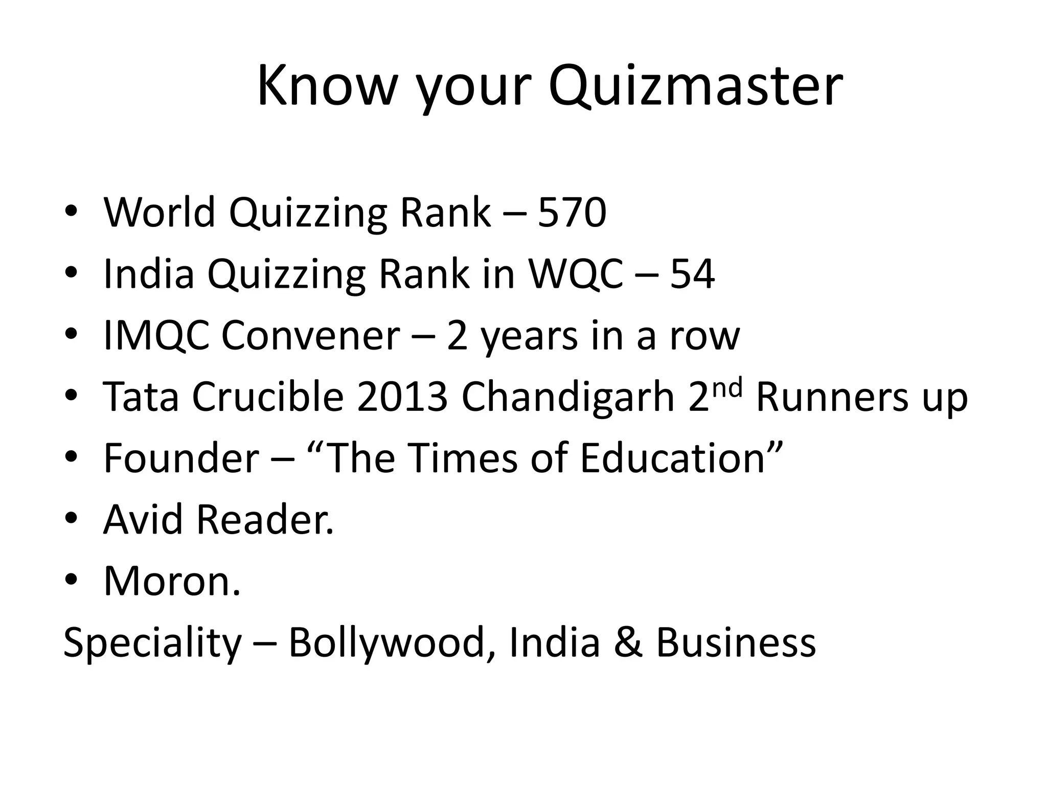 Know your Quizmaster
• World Quizzing Rank – 570
• India Quizzing Rank in WQC – 54
• IMQC Convener – 2 years in a row
• Tata Crucible 2013 Chandigarh 2nd Runners up
• Founder – “The Times of Education”
• Avid Reader.
• Moron.
Speciality – Bollywood, India & Business
 