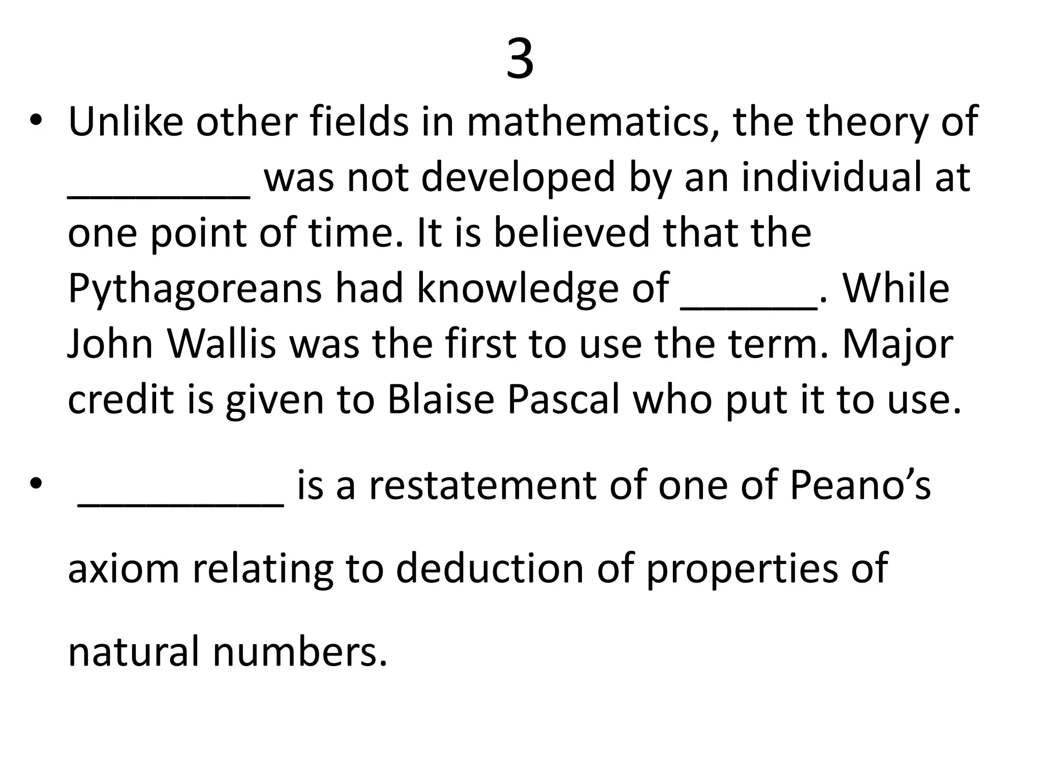 3
• Unlike other fields in mathematics, the theory of
________ was not developed by an individual at
one point of time. It is believed that the
Pythagoreans had knowledge of ______. While
John Wallis was the first to use the term. Major
credit is given to Blaise Pascal who put it to use.
• _________ is a restatement of one of Peano’s
axiom relating to deduction of properties of
natural numbers.
 