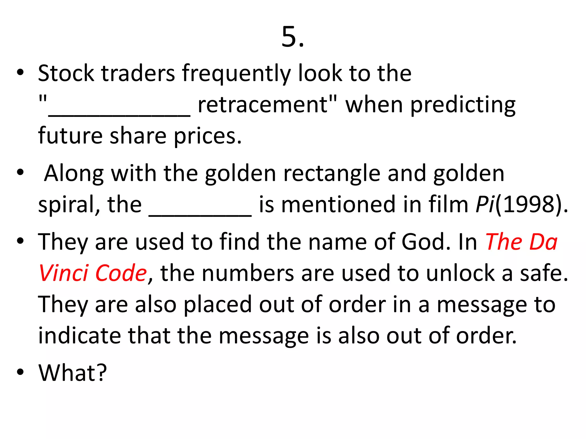 5.
• Stock traders frequently look to the
"___________ retracement" when predicting
future share prices.
• Along with the golden rectangle and golden
spiral, the ________ is mentioned in film Pi(1998).
• They are used to find the name of God. In The Da
Vinci Code, the numbers are used to unlock a safe.
They are also placed out of order in a message to
indicate that the message is also out of order.
• What?
 