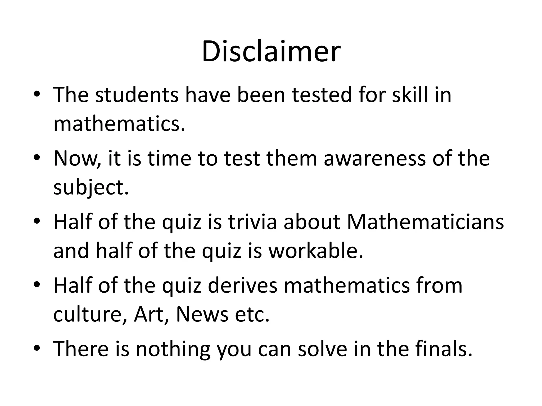 Disclaimer
• The students have been tested for skill in
mathematics.
• Now, it is time to test them awareness of the
subject.
• Half of the quiz is trivia about Mathematicians
and half of the quiz is workable.
• Half of the quiz derives mathematics from
culture, Art, News etc.
• There is nothing you can solve in the finals.
 