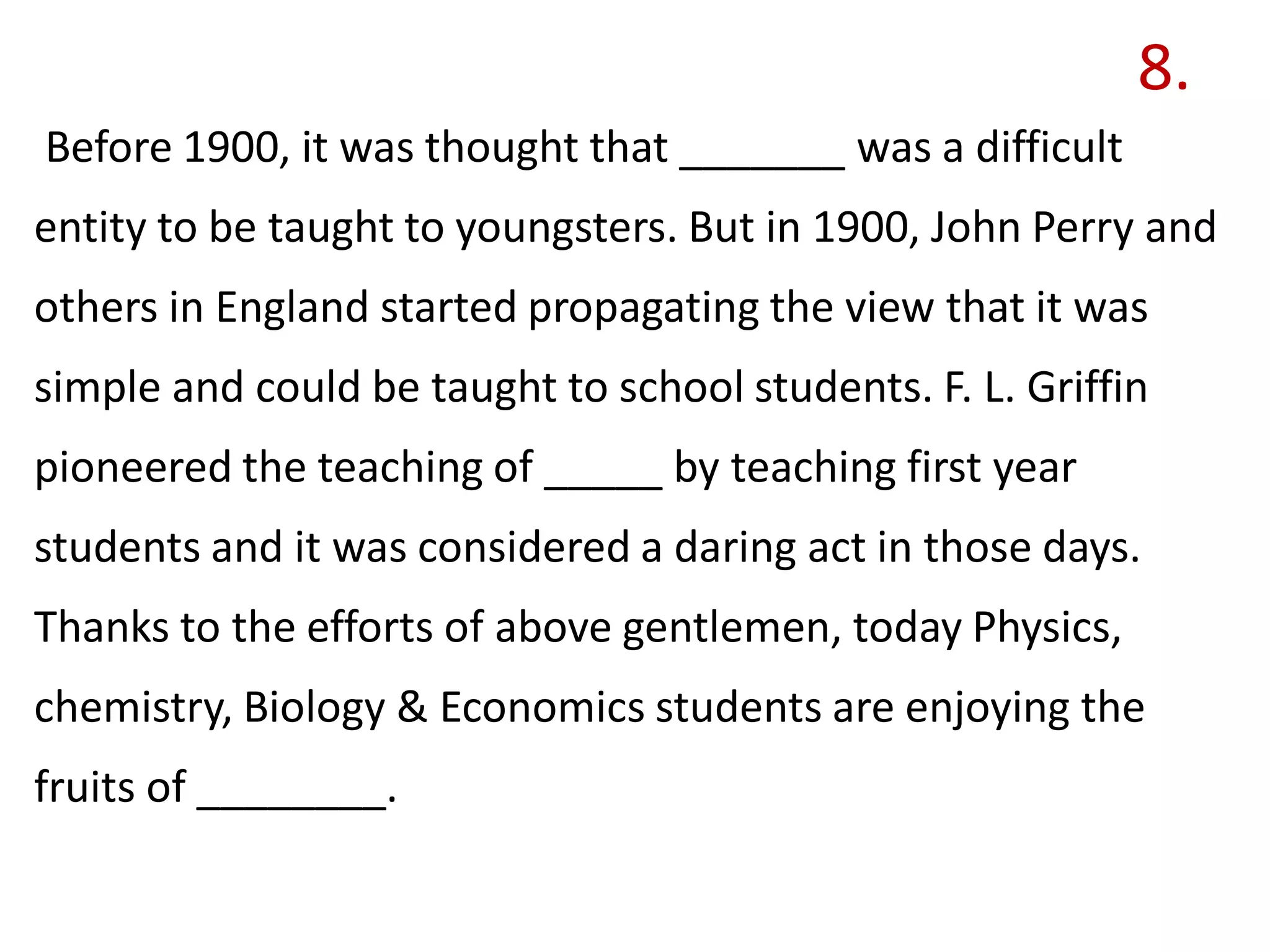 8.
Before 1900, it was thought that _______ was a difficult
entity to be taught to youngsters. But in 1900, John Perry and
others in England started propagating the view that it was
simple and could be taught to school students. F. L. Griffin
pioneered the teaching of _____ by teaching first year
students and it was considered a daring act in those days.
Thanks to the efforts of above gentlemen, today Physics,
chemistry, Biology & Economics students are enjoying the
fruits of ________.
 
