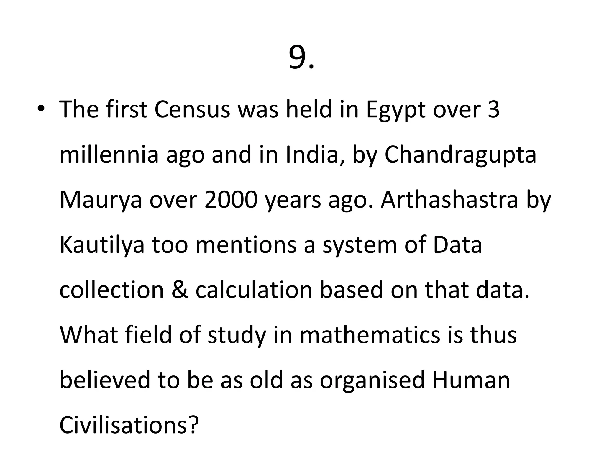 9.
• The first Census was held in Egypt over 3
millennia ago and in India, by Chandragupta
Maurya over 2000 years ago. Arthashastra by
Kautilya too mentions a system of Data
collection & calculation based on that data.
What field of study in mathematics is thus
believed to be as old as organised Human
Civilisations?
 