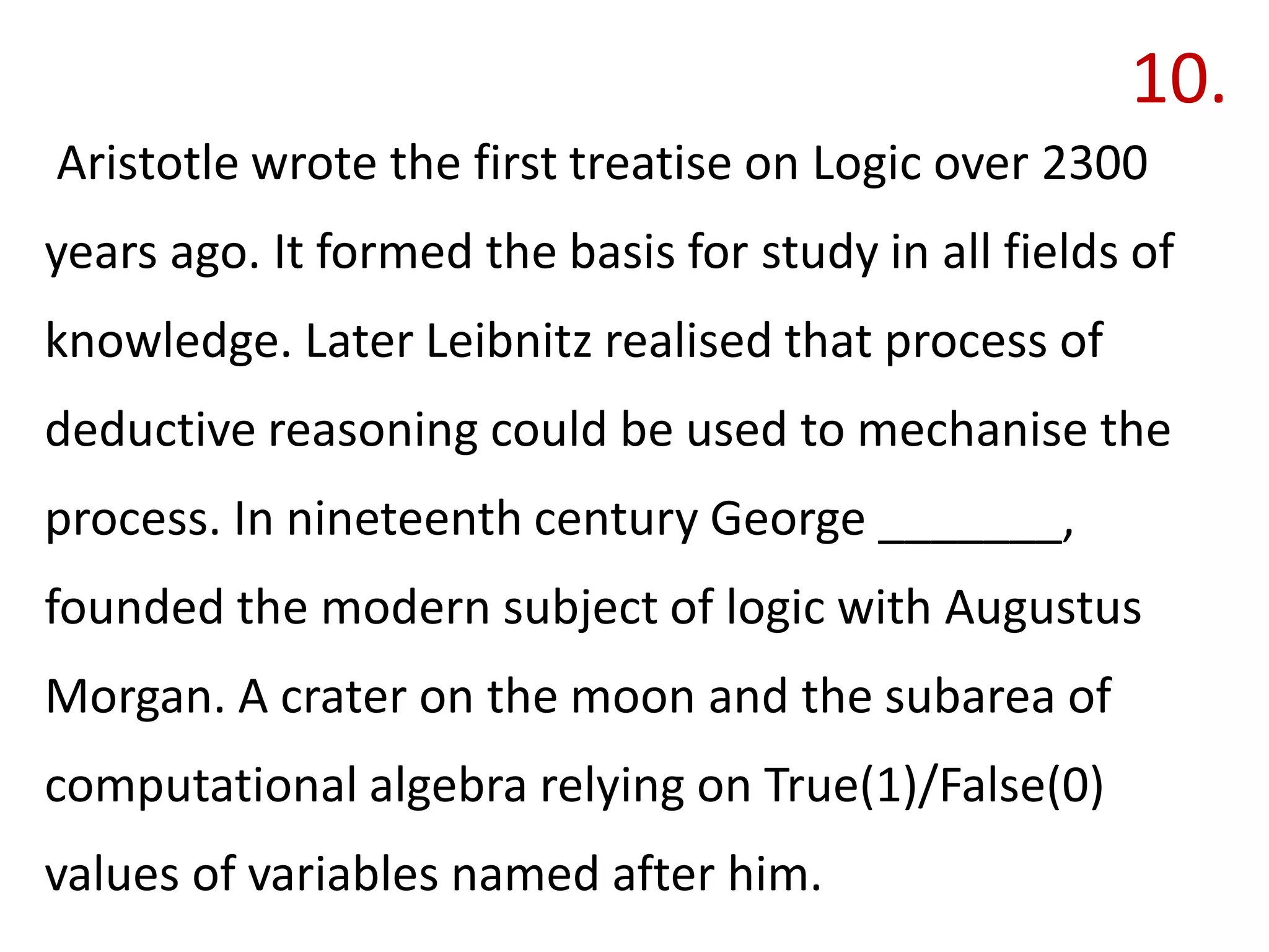 10.
Aristotle wrote the first treatise on Logic over 2300
years ago. It formed the basis for study in all fields of
knowledge. Later Leibnitz realised that process of
deductive reasoning could be used to mechanise the
process. In nineteenth century George _______,
founded the modern subject of logic with Augustus
Morgan. A crater on the moon and the subarea of
computational algebra relying on True(1)/False(0)
values of variables named after him.
 