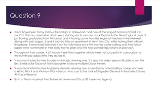 Question 9
 There have been many famous friendships in Hollywood, and one of the longest and most cited is X
and Y’s. The two meet when both were starting out in summer stock theatre in the New England area, X
just having graduated from Princeton and Y having come from the regional theatres in the Midwest.
Along with Josh Logan, X and Y moved into an apartment in New York City. After honing their skills on
Broadway, X eventually followed Y out to Hollywood once the movies came calling, and they once
again were roommates in their early movie years and the two gained reputations as playboys.
 Throughout their career, X &Y made three films together which were not successful in comparison to
the numerous classic films they acted in.
 Y was nominated for two Academy Awards, winning one. Y is also the oldest person till date to win the
Best Lead actor Oscar at 76,his daughter is also a multiple Oscar winner.
 X was nominated for five Academy Awards, winning one .X also had a noted military career and was
a World War II and Vietnam War veteran, who rose to the rank of Brigadier General in the United States
Air Force Reserve.
 Both of them received the Lifetime Achievement Oscar.ID these two legends.
 