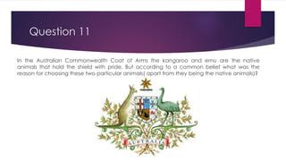 Question 11
In the Australian Commonwealth Coat of Arms the kangaroo and emu are the native
animals that hold the shield with pride. But according to a common belief what was the
reason for choosing these two particular animals( apart from they being the native animals)?
 