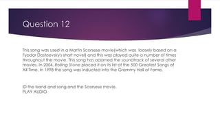 Question 12
This song was used in a Martin Scorsese movie(which was loosely based on a
Fyodor Dostoevsky's short novel) and this was played quite a number of times
throughout the movie. This song has adorned the soundtrack of several other
movies. In 2004, Rolling Stone placed it on its list of the 500 Greatest Songs of
All Time. In 1998 the song was inducted into the Grammy Hall of Fame.
ID the band and song and the Scorsese movie.
PLAY AUDIO
 