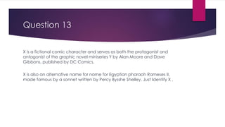Question 13
X is a fictional comic character and serves as both the protagonist and
antagonist of the graphic novel miniseries Y by Alan Moore and Dave
Gibbons, published by DC Comics.
X is also an alternative name for name for Egyptian pharaoh Rameses II,
made famous by a sonnet written by Percy Bysshe Shelley. Just Identify X .
 