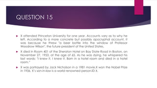 QUESTION 15
 X attended Princeton University for one year. Accounts vary as to why he
left. According to a more concrete but possibly apocryphal account, it
was because he threw "a beer bottle into the window of Professor
Woodrow Wilson", the future president of the United States.
 X died in Room 401 of the Sheraton Hotel on Bay State Road in Boston, on
November 27, 1953, at the age of 65. As he was dying, he whispered his
last words: "I knew it. I knew it. Born in a hotel room and died in a hotel
room.“
 X was portrayed by Jack Nicholson in a 1981 movie.X won the Nobel Prize
in 1936, X’s son-in-law is a world renowned person.ID X.
 