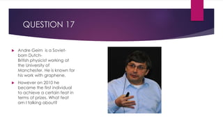 QUESTION 17
 Andre Geim is a Soviet-
born Dutch-
British physicist working at
the University of
Manchester. He is known for
his work with graphene.
 However on 2010 he
became the first individual
to achieve a certain feat in
terms of prizes. What feat
am I talking about?
 
