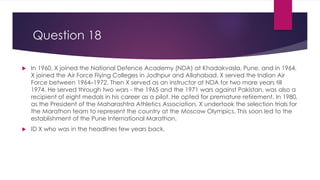 Question 18
 In 1960, X joined the National Defence Academy (NDA) at Khadakvasla, Pune, and in 1964,
X joined the Air Force Flying Colleges in Jodhpur and Allahabad. X served the Indian Air
Force between 1964–1972. Then X served as an instructor at NDA for two more years till
1974. He served through two wars - the 1965 and the 1971 wars against Pakistan, was also a
recipient of eight medals in his career as a pilot. He opted for premature retirement. In 1980,
as the President of the Maharashtra Athletics Association, X undertook the selection trials for
the Marathon team to represent the country at the Moscow Olympics. This soon led to the
establishment of the Pune International Marathon.
 ID X who was in the headlines few years back.
 