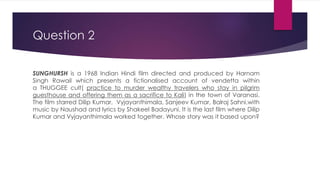 Question 2
SUNGHURSH is a 1968 Indian Hindi film directed and produced by Harnam
Singh Rawail which presents a fictionalised account of vendetta within
a THUGGEE cult( practice to murder wealthy travelers who stay in pilgrim
guesthouse and offering them as a sacrifice to Kali) in the town of Varanasi.
The film starred Dilip Kumar, Vyjayanthimala, Sanjeev Kumar, Balraj Sahni,with
music by Naushad and lyrics by Shakeel Badayuni. It is the last film where Dilip
Kumar and Vyjayanthimala worked together. Whose story was it based upon?
 